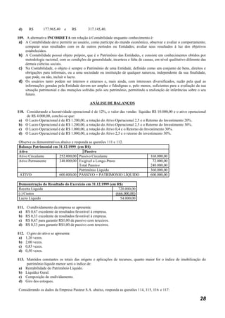 d)       R$       177.965,40     e      R$     317.145,40.

109. A alternativa INCORRETA em relação à Contabilidade enquanto conhecimento é:
 a) A Contabilidade deve permitir ao usuário, como partícipe do mundo econômico, observar e avaliar o comportamento;
     comparar seus resultados com os de outros períodos ou Entidades; avaliar seus resultados à luz dos objetivos
     estabelecidos.
 b) A Contabilidade possui objeto próprio, que é o Patrimônio das Entidades, e consiste em conhecimentos obtidos por
     metodologia racional, com as condições de generalidade, incerteza e falta de causas, em nível qualitativo diferente das
     demais ciências sociais.
 c) Na Contabilidade, o objeto é sempre o Patrimônio de uma Entidade, definido como um conjunto de bens, direitos e
     obrigações para informais, ou a uma sociedade ou instituição de qualquer natureza, independente da sua finalidade,
     que pode, ou não, incluir o lucro.
 d) Os usuários tanto podem ser internos e externos e, mais ainda, com interesses diversificados, razão pela qual as
     informações geradas pela Entidade devem ser amplas e fidedignas e, pelo menos, suficientes para a avaliação da sua
     situação patrimonial e das mutações sofridas pelo seu patrimônio, permitindo a realização de inferências sobre o seu
     futuro.

                                                ANÁLISE DE BALANÇOS

110. Considerando a lucratividade operacional é de 12%, o valor das vendas líquidas R$ 10.000,00 e o ativo operacional
     de R$ 4.000,00, conclui-se que:
 a) O Lucro Operacional é de R$ 1.200,00, a rotação do Ativo Operacional 2,5 e o Retorno do Investimento 20%.
 b) O Lucro Operacional é de R$ 1.200,00, a rotação do Ativo Operacional 2,5 e o Retorno do Investimento 30%.
 c) O Lucro Operacional é de R$ 1.000,00, a rotação do Ativo 0,4 e o Retorno do Investimento 30%.
 d) O Lucro Operacional é de R$ 1.000,00, a rotação do Ativo 2,5 e o retorno do investimento 30%.

Observe os demonstrativos abaixo e responda as questões 111 e 112.
Balanço Patrimonial em 31.12.1999 (em R$)
Ativo                                    Passivo
Ativo Circulante         252.000,00 Passivo Circulante                                 168.000,00
Ativo Permanente         348.000,00 Exigível a Longo-Prazo                              72.000,00
                                      Total Passivo                                    240.000,00
                                      Patrimônio Líquido                               360.000,00
ATIVO                    600.000,00 PASSIVO + PATRIMONIO LÍQUIDO                       600.000,00

Demonstração do Resultado do Exercício em 31.12.1999 (em R$)
Receita Líquida                                           720.000,00
(-) Custos                                              (666.000,00)
Lucro Líquido                                              54.000,00

111.   O endividamento da empresa se apresenta:
 a)    R$ 0,67 excedente de resultados favorável à empresa.
 b)    R$ 0,33 excedente de resultados favorável à empresa.
 c)    R$ 0,67 para garantir R$1,00 de passivo com terceiros.
 d)    R$ 0,33 para garantir R$1,00 de passivo com terceiros.

112.    O giro do ativo se apresenta:
 a)    1,20 vezes.
 b)    2,00 vezes.
 c)    0,83 vezes.
 d)    0,50 vezes.

113. Mantidos constantes os totais das origens e aplicações de recursos, quanto maior for o índice de imobilização do
     patrimônio líquido menor será o índice de:
 a) Rentabilidade do Patrimônio Líquido.
 b) Liquidez Geral.
 c) Composição do endividamento.
 d) Giro dos estoques.

Considerando os dados da Empresa Pasteur S.A. abaixo, responda as questões 114, 115, 116 e 117:

                                                                                                                        28
 