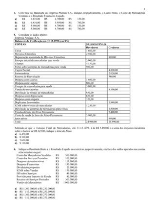 3
4.    Com base no Balancete da Empresa Pluman       S.A., indique, respectivamente, o Lucro Bruto, o Custo de Mercadorias
      Vendidas e o Resultado Financeiro Líquido.
a)      R$       6.810,00    R$        4.700,00      R$      130,00
b)      R$       6.810,00    R$        5.950,00      R$      780,00
c)      R$       5.960,00    R$        4.700,00      R$      130,00
d)      R$       5.960,00    R$        4.700,00      R$      780,00

5. Considere os dados abaixo:
 Empresa Pousada S.A.
 Balancete de Verificação em 31.12.1999 (em R$)
 CONTAS                                                               SALDOS FINAIS
                                                                      Devedores     Credores
Caixa                                                                 1.660,00
Móveis e Utensílios                                                   2.500,00
Depreciação acumulada de Móveis e Utensílios                                        810,00
Estoque inicial de mercadorias para venda                             3.000,00
Clientes                                                              4.150,00
Fretes sobre compras de mercadorias para venda                        500,00
Capital Social                                                                      4.000,00
Fornecedores                                                                        2.020,00
Reserva de Reavaliação                                                              380,00
Despesa com salários                                                  1.800,00
Despesa com viagens                                                   600,00
Compra de mercadorias para venda                                      3.800,00
Venda de mercadorias                                                                8.100,00
Devolução de vendas de mercadorias                                    850,00
Despesas com depreciação                                              650,00
Despesas com aluguéis                                                 350,00
Duplicatas descontadas                                                              1.840,00
ICMS sobre vendas de mercadorias                                      1.230,00
Devolução de compras de mercadorias para venda                                      1.500,00
Vendas de bens do Ativo Permanente                                                  5.400,00
Custo de venda de bens do Ativo Permanente                            3.900,00
Juros ativos                                                                        940,00
Total                                                                 24.990,00     24.990,00

Sabendo-se que o Estoque Final de Mercadorias, em 31.12.1999, é de R$ 3.450,00 e a soma dos impostos incidentes
sobre o lucro é de R$ 625,00, indique o total do Ativo:
a) 6.470,00
b) 8.310,00
c) 5.660,00
d) 9.110,00

6.     Indique o Resultado Bruto e o Resultado Líquido do exercício, respectivamente, em face dos saldos apurados nas contas
       relacionadas a seguir:
     Custo das Mercadorias Vendidas      R$       500.000,00
     Custo dos Serviços Prestados        R$       100.000,00
     Despesas Administrativas            R$       110.000,00
     Despesas Financeiras                R$       130.000,00
     Dividendos propostos                R$        23.000,00
     ICMS sobre Vendas                   R$       150.000,00
     ISS sobre Serviços                  R$        40.000,00
     Provisão para Imposto de Renda      R$        40.000,00
     Receitas de Serviços Prestados      R$       300.000,00
     Vendas de Mercadorias               R$     1.000.000,00

a)     R$ 1.300.000,00 e R$ 230.000,00
b)     R$ 510.000,00 e R$ 230.000,00
c)     R$ 1.300.000,00 e R$ 270.000,00
d)     R$ 510.000,00 e R$ 270.000,00
 
