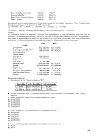 Banco Conta Depósito a Prazo           30.000,00          15/jul/07
     Duplicata a Receber                    15.000,00          30/abr/06
     Empréstimo à Empresa Coligada          50.000,00          28/abr/06
     Título a Receber                       20.000,00          10/fev/07

Considerando as informações disponíveis, a boa técnica contábil e a legislação societária, o Ativo Circulante desta
Sociedade Anônima, em 31 de dezembro de 2005, em reais, foi:
a) 15.000,00; b) 65.000,00; c) 73.000,00; d) 123.000,00; e) 153.000,00.

As questões 4 e 5 deverão ser respondidas considerando todas as informações abaixo e a boa técnica
contábil.
As Assembléias Gerais das Sociedades Anônimas Alfa (incorporadora) e Beta (incorporada) aprovaram todos os
protocolos e procedimentos preliminares cabíveis nos processos de incorporação: nomearam os peritos (incorporadora) e
autorizaram os administradores a praticar os atos necessários à incorporação (incorporada), bem como os laudos dos
peritos, com a avaliação patrimonial da incorporada, pelo respectivo valor contábil, em reais, como segue.

                                                  Alfa               Beta
                  Ativo
        Circulante                             405.500,00         112.500,00
        Realizável Longo Prazo                 562.000,00         158.000,00
        Ativo Permanente                       801.000,00         202.500,00
        Investimentos
        Controladas
        Cia. Beta                              189.000,00
        Cia. Gama                               94.000,00
        Ágio
        Cia. Beta                               90.000,00
        Imobilizado                            428.000,00         202.500,00
        Total                                1.768.500,00         473.000,00
        Passivo
        Circulante                             180.000,00          87.800,00
        Exigível Longo Prazo                    81.000,00          70.200,00
        Patrimônio Líquido                   1.507.500,00         315.000,00
        Total                                1.768.500,00         473.000,00

Informações adicionais:
• Investimentos da Cia. Alfa são avaliados ao MEP.

             Investida        Ações Emitidas         % Participação
            Cia. Beta        ações ordinárias           60,00%
            Cia. Gama        ações ordinárias           50,20%

•     A razão econômica do ágio foi a diferença existente entre o saldo contábil do Ativo Permanente e o seu valor de
      mercado.
4.   Após a incorporação, o capital próprio da incorporadora, em reais, é:
a)    1.449.500,00
b)    1.543.500,00
c)    1.633.500,00
d)    1.768.500,00
e)    2.052.500,00

5.   Após a incorporação, o Ativo Permanente da incorporadora, em reais, é:
a)    630.500,00
b)    720.500,00
c)    724.500,00
d)    814.500,00
e)    1.003.500,00

6. Todo o sacrifício da empresa para obter uma receita é o conceito técnico de:
a) Venda.
b) Perda.
                                                                                                                        34
 
