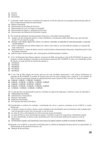 c) Encaixe.
d) Despesa.
e) Desembolso.

7. A chamada “saúde” financeira e econômica das empresas, no fim de cada ano ou em qualquer data prefixada, pode ser
   feita na demonstração financeira denominada:
a) Balanço Patrimonial.
b) Demonstração do Resultado do Exercício.
c) Demonstração do Lucro ou Prejuízo Acumulado.
d) Demonstração de Origens e Aplicações de Recursos.
e) Demonstração das Mutações do Patrimônio Líquido.

8. Por ocasião da publicação das demonstrações financeiras, a Sociedade Anônima poderá:
a) agrupar, sob uma designação genérica, contas semelhantes, com pequenos saldos individuais cujo valor total não
    exceda 10% do respectivo grupo.
b) eliminar os três últimos dígitos dos valores e os centavos, incluindo, no cabeçalho de cada demonstração, a expressão
    “em R$ milhares”.
c) incluir a eliminação dos três últimos dígitos dos valores e dos centavos, em nota explicativa própria, no conjunto das
    notas explicativas.
d) publicar somente os valores do último exercício social de todas as demonstrações financeiras, obrigatórias pela Lei das
    Sociedades Anônimas.
e) publicar todas as demonstrações, sob o título genérico de Demonstrações Contábeis.

9. A Cia. de Mineração Ouro Branco adquiriu, em janeiro de 2004, uma jazida no valor de R$ 450.000,00. Os gastos com
   pesquisa e estudos geológicos realizados na mesma época totalizaram R$ 150.000,00. O valor a ser considerado na base
   de cálculo, em reais, para fins de cálculo da exaustão, é:
a) 150.000,00
b) 300.000,00
c) 450.000,00
d) 495.000,00
e) 600.000,00

10. A Cia. Gás & Óleo alugou um terreno para uso em suas atividades operacionais e nele realizou benfeitorias no
   montante de R$ 48.000,00. O contrato de locação estava previsto para 4 (quatro) anos, a partir de 1o de setembro de
   2001. O valor da amortização lançada em cada período-base anual, a partir de 2001, em reais, foi, respectivamente:
a) 4.000,00 - 8.000,00 - 12.000,00 - 24.000,00
b) 4.000,00 - 12.000,00 - 12.000,00 - 12.000,00 - 8.000,00
c) 8.000,00 - 12.000,00 - 20.000,00 - 8.000,00
d) 8.000,00 - 12.000,00 - 12.000,00 - 12.000,00 - 4.000,00
e) 12.000,00 - 12.000,00 - 12.000,00 - 12.000,00

11.   A conta que deve ser apresentada no passivo circulante ou exigível de longo prazo, conforme o prazo de realização é:
a)    Adiantamento de Clientes.
b)    Adiantamento a Fornecedores.
c)    Despesas Antecipadas.
d)    Duplicatas Descontadas.
e)    Provisão para Devedores Duvidosos.

12. Considerando os critérios de avaliação e classificação dos ativos e passivos constantes na Lei 6.404/76, é correto
    afirmar que:
a) os direitos e títulos de crédito e demais valores mobiliários não classificados como investimentos serão avaliados pelo
     custo de aquisição ou pelo valor de mercado, se este for maior.
b) as contas do Ativo serão dispostas em ordem crescente de grau de liquidez.
c) as contas do Passivo serão classificadas nos grupos: Circulante, Exigível de Longo Prazo e Patrimônio Líquido.
d) no Ativo Imobilizado, os direitos serão classificados pelo valor de mercado, deduzido da respectiva conta de
     depreciação.
e) no Patrimônio Líquido, será classificado como reserva de capital o prêmio recebido na emissão de debêntures.

13. Segundo a Lei 6.404/76, as provisões constituídas para os créditos de liquidação duvidosa devem ser apresentadas, na
    Demonstração do Resultado do Exercício, em:
a) Dedução da Receita Bruta.

                                                                                                                        35
 