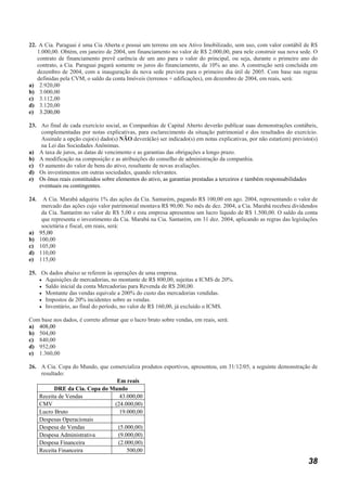 22. A Cia. Paraguai é uma Cia Aberta e possui um terreno em seu Ativo Imobilizado, sem uso, com valor contábil de R$
   1.000,00. Obtém, em janeiro de 2004, um financiamento no valor de R$ 2.000,00, para nele construir sua nova sede. O
   contrato de financiamento prevê carência de um ano para o valor do principal, ou seja, durante o primeiro ano do
   contrato, a Cia. Paraguai pagará somente os juros do financiamento, de 10% ao ano. A construção será concluída em
   dezembro de 2004, com a inauguração da nova sede prevista para o primeiro dia útil de 2005. Com base nas regras
   definidas pela CVM, o saldo da conta Imóveis (terrenos + edificações), em dezembro de 2004, em reais, será:
a) 2.920,00
b) 3.000,00
c) 3.112,00
d) 3.120,00
e) 3.200,00

23. Ao final de cada exercício social, as Companhias de Capital Aberto deverão publicar suas demonstrações contábeis,
     complementadas por notas explicativas, para esclarecimento da situação patrimonial e dos resultados do exercício.
     Assinale a opção cujo(s) dado(s) NÃO deverá(ão) ser indicado(s) em notas explicativas, por não estar(em) previsto(s)
     na Lei das Sociedades Anônimas.
a) A taxa de juros, as datas de vencimento e as garantias das obrigações a longo prazo.
b) A modificação na composição e as atribuições do conselho de administração da companhia.
c) O aumento do valor de bens do ativo, resultante de novas avaliações.
d) Os investimentos em outras sociedades, quando relevantes.
e) Os ônus reais constituídos sobre elementos do ativo, as garantias prestadas a terceiros e também responsabilidades
    eventuais ou contingentes.

24.  A Cia. Marabá adquiriu 1% das ações da Cia. Santarém, pagando R$ 100,00 em ago. 2004, representando o valor de
    mercado das ações cujo valor patrimonial montava R$ 90,00. No mês de dez. 2004, a Cia. Marabá recebeu dividendos
    da Cia. Santarém no valor de R$ 5,00 e esta empresa apresentou um lucro líquido de R$ 1.500,00. O saldo da conta
    que representa o investimento da Cia. Marabá na Cia. Santarém, em 31 dez. 2004, aplicando as regras das legislações
    societária e fiscal, em reais, será:
a) 95,00
b) 100,00
c) 105,00
d) 110,00
e) 115,00

25. Os dados abaixo se referem às operações de uma empresa.
    • Aquisições de mercadorias, no montante de R$ 800,00, sujeitas a ICMS de 20%.
    • Saldo inicial da conta Mercadorias para Revenda de R$ 200,00.
    • Montante das vendas equivale a 200% do custo das mercadorias vendidas.
    • Impostos de 20% incidentes sobre as vendas.
    • Inventário, ao final do período, no valor de R$ 160,00, já excluído o ICMS.

Com base nos dados, é correto afirmar que o lucro bruto sobre vendas, em reais, será:
a) 408,00
b) 504,00
c) 840,00
d) 952,00
e) 1.360,00

26. A Cia. Copa do Mundo, que comercializa produtos esportivos, apresentou, em 31/12/05, a seguinte demonstração de
     resultado:
                                 Em reais
           DRE da Cia. Copa do Mundo
    Receita de Vendas             43.000,00
    CMV                         (24.000,00)
    Lucro Bruto                   19.000,00
    Despesas Operacionais
    Despesa de Vendas            (5.000,00)
    Despesa Administrativa       (9.000,00)
    Despesa Financeira           (2.000,00)
    Receita Financeira               500,00
                                                                                                                     38
 