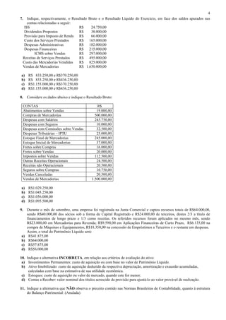4
7.  Indique, respectivamente, o Resultado Bruto e o Resultado Líquido do Exercício, em face dos saldos apurados nas
    contas relacionadas a seguir:
  ISS                               R$     24.750,00
  Dividendos Propostos              R$     38.000,00
  Provisão para Imposto de Renda R$        66.000,00
  Custo dos Serviços Prestados      R$ 165.000,00
  Despesas Administrativas          R$ 182.000,00
  Despesas Financeiras              R$ 215.000,00
         ICMS sobre Vendas          R$ 297.000,00
 Receitas de Serviços Prestados     R$ 495.000,00
 Custo das Mercadorias Vendidas     R$ 825.000,00
 Vendas de Mercadorias              R$ 1.650.000,00

a)   R$ 833.250,00 e R$370.250,00
b)   R$ 833.250,00 e R$436.250,00
c)   R$1.155.000,00 e R$370.250,00
d)   R$1.155.000,00 e R$436.250,00

8.   Considere os dados abaixo e indique o Resultado Bruto:

 CONTAS                                          R$
 Abatimentos sobre Vendas                        19.000,00
 Compras de Mercadorias                         500.000,00
 Despesas com Salários                          245.750,00
 Despesas com Seguros                            10.000,00
 Despesas com Comissões sobre Vendas             32.500,00
 Despesas Tributárias – IPTU                     25.000,00
 Estoque Final de Mercadorias                   245.000,00
 Estoque Inicial de Mercadorias                  37.000,00
 Fretes sobre Compras                            16.000,00
 Fretes sobre Vendas                             20.000,00
 Impostos sobre Vendas                          112.500,00
 Outras Receitas Operacionais                    24.500,00
 Receitas não Operacionais                       20.500,00
 Seguros sobre Compras                           10.750,00
 Vendas Canceladas                               20.500,00
 Vendas de Mercadorias                        1.500.000,00

a)   R$1.029.250,00
b)   R$1.045.250,00
c)   R$1.056.000,00
d)   R$1.095.500,00

9.   Durante o mês de setembro, uma empresa foi registrada na Junta Comercial e captou recursos totais de R$64.000,00,
     sendo R$40.000,00 dos sócios sob a forma de Capital Registrado e R$24.000,00 de terceiros, destes 2/3 a título de
     financiamentos de longo prazo e 1/3 como receitas. Os referidos recursos foram aplicados no mesmo mês, sendo
     R$23.800,00 em Mercadorias para Revenda; R$9.590,00 em Aplicações Financeiras de Curto Prazo, R$6.135,00 na
     compra de Máquinas e Equipamentos, R$18.350,00 na concessão de Empréstimos a Terceiros e o restante em despesas.
     Assim, o total do Patrimônio Líquido será:
a)    R$41.875,00
b)    R$64.000,00
c)    R$57.875,00
d)    R$56.000,00

10. Indique a alternativa INCORRETA, em relação aos critérios de avaliação do ativo:
 a) Investimentos Permanentes: custo de aquisição ou com base no valor de Patrimônio Líquido.
 b) Ativo Imobilizado: custo de aquisição deduzido da respectiva depreciação, amortização e exaustão acumuladas,
     calculadas com base na estimativa de sua utilidade econômica.
 c) Estoques: custo de aquisição ou valor de mercado, quando este for menor.
 d) Contas a Receber: valor nominal dos títulos acrescido da provisão para ajustá-lo ao valor provável de realização.

11. Indique a alternativa que NÃO observa o preceito contido nas Normas Brasileiras de Contabilidade, quanto à estrutura
    do Balanço Patrimonial: (Anulada)
 
