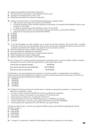 b)   Pagamento antecipado de uma dívida de longo prazo.
c)   Provisão de férias de funcionários correspondente ao mês em curso.
d)   Aquisição de mercadorias para revenda, à vista.
e)   Recebimento antecipado de um direito de longo prazo.

30. Indique o lucro bruto da Cia. Comercial Mundial considerando os seguintes fatores:
       saldo inicial da conta estoque de mercadorias, R$ 20.000,00;
       no período de apuração foram realizadas aquisições de mercadorias, no montante de R$ 60.000,00, inclusos, neste
       montante, 15% de ICMS;
       as vendas do período foram de R$ 100.000,00, inclusos 15% de ICMS;
       ocorreu devolução de vendas, no mesmo período, por parte dos clientes, no valor de R$ 10.000,00;
       saldo final da conta estoque de mercadorias R$ 25.000,00.
a) 32.500,00
b) 30.500,00
c) 30.000,00
d) 29.000,00
e) 28.500,00

31. A Lei das Sociedades por ações estabelece que os ajustes de exercícios anteriores não devem afetar o resultado
    normal do exercício em curso, determinando, então, que seus efeitos sejam registrados diretamente na conta de lucros
    ou prejuízos acumulados. São tratados como ajustes de exercícios anteriores, somente:
a) efeitos de mudança de critério contábil e retificação de erro.
b) erros ocasionados por negligência ou imprudência.
c) alteração no prazo de vida útil do bem e variação cambial relevante.
d) fraudes detectadas pela auditoria independente.
e) despesas diferidas não amortizadas e custos imputados.

32. A Cia. Progresso S/A, durante o período de planejamento orçamentário para o exercício de 2006, recolheu as seguintes
    informações do exercício de 2005, para poder projetar o custo total de mão-de-obra:
     Total de horas de máquina utilizadas                    60.000 HM
     Custo total de mão-de-obra para 60.000 HM            R$ 250.000,00
     Parte fixa do custo de mão-de-obra                    R$ 40.000,00

Considerando-se que uma das premissas do orçamento é o aumento de vendas e, conseqüentemente, de produção, a
empresa passará a consumir 80.000 horas de máquina. Com base nos dados acima, pode-se afirmar que o custo total, em
reais, de mão-de-obra para 80.000 horas de máquina será de:
a)     260.000,00
b)     280.000,00
c)     290.000,00
d)     320.000,00
e)     350.000,00

33. A Indústria de Alimentos Alterosa S/A produz queijo e manteiga no mesmo processo produtivo, a respeito do qual
    apresentou as informações a seguir.
•    Em março de 2005, consumiu 4.000.000 litros de leite na produção dos co-produtos.
•    No processo produtivo, normalmente, há uma perda de 25% do total do leite.
•    O preço pago aos produtores foi, em média, R$ 2,00 por litro.
•    O total da produção do mês foi de 2.000.000 kg de queijo e 1.000.000 kg de manteiga.
•    Além da matéria-prima, os demais custos conjuntos do período foram de R$ 4.000.000,00.
•    Os dois produtos são vendidos por R$ 12,00 e R$ 8,00 / kg, respectivamente.

Com base nos dados acima, o valor do custo conjunto atribuído ao queijo, pelo método de apropriação do valor de
mercado, em reais, é:
a) 4.000.000,00
b) 6.666.666,00
c) 8.000.000,00
d) 8.333.333,00
e) 9.000.000,00

34. A Empresa Y, produzindo e vendendo 50.000 unidades do produto X, apresentou os custos abaixo.
                                                                                                                     40
 