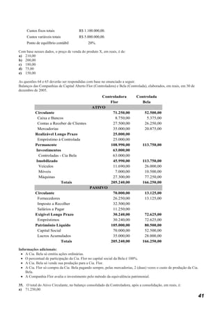 Custos fixos totais               R$ 1.100.000,00.
     Custos variáveis totais           R$ 5.000.000,00.
     Ponto de equilíbrio contábil            20%.

Com base nesses dados, o preço de venda do produto X, em reais, é de:
a) 210,00
b) 200,00
c) 180,00
d) 75,00
e) 150,00

As questões 64 e 65 deverão ser respondidas com base no enunciado a seguir.
Balanços das Companhias de Capital Aberto Flor (Controladora) e Bela (Controlada), elaborados, em reais, em 30 de
dezembro de 2005.
                                             Controladora                   Controlada
                                                 Flor                          Bela
                                         ATIVO
          Circulante                              71.250,00                       52.500,00
           Caixa e Bancos                          8.750,00                        5.375,00
           Contas a Receber de Clientes           27.500,00                       26.250,00
           Mercadorias                            35.000,00                       20.875,00
          Realizável Longo Prazo                  25.000,00
           Empréstimo à Controlada                25.000,00
          Permanente                             108.990,00                     113.750,00
          Investimentos                           63.000,00
            Controladas - Cia Bela                63.000,00
          Imobilizado                             45.990,00                     113.750,00
            Veículos                              11.690,00                      26.000,00
            Móveis                                 7.000,00                      10.500,00
            Máquinas                              27.300,00                      77.250,00
                         Totais                  205.240,00                     166.250,00
                                        PASSIVO
          Circulante                              70.000,00                       13.125,00
           Fornecedores                           26.250,00                       13.125,00
           Imposto a Recolher                     32.500,00
           Salários a Pagar                       11.250,00
          Exigível Longo Prazo                    30.240,00                      72.625,00
           Empréstimos                            30.240,00                      72.625,00
          Patrimônio Líquido                     105.000,00                      80.500,00
           Capital Social                         70.000,00                      52.500,00
           Lucros Acumulados                      35.000,00                      28.000,00
                         Totais                  205.240,00                     166.250,00

Informações adicionais:
 • A Cia. Bela só emitiu ações ordinárias.
 • O percentual de participação da Cia. Flor no capital social da Bela é 100%.
 • A Cia. Bela só vende sua produção para a Cia. Flor.
 • A Cia. Flor só compra da Cia. Bela pagando sempre, pelas mercadorias, 2 (duas) vezes o custo de produção da Cia.
    Bela.
 • A Companhia Flor avalia o investimento pelo método da equivalência patrimonial.

35. O total do Ativo Circulante, no balanço consolidado da Controladora, após a consolidação, em reais, é:
a) 71.250,00
                                                                                                                    41
 