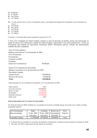 b)    80.000,00
c)    97.500,00
d)    106.250,00
e)    123.750,00

36. O valor total do Ativo, na Cia. Controladora, após a consolidação do balanço da Controladora e da Controlada, em
    reais, é:
a) 159.740,00
b) 205.240,00
c) 239.740,00
d) 257.240,00
e) 371.490,00

Considere o enunciado abaixo para responder às questões 66 e 67.

A Alves S/A, Companhia de Capital Fechado, atuando no ramo de derivados de petróleo, possui uma participação no
capital da Santos S/A Combustíveis, também de Capital Fechado, representada só por ações preferenciais, e avalia seu
investimento pelo Método da Equivalência Patrimonial (MEP). Informações parciais, retiradas das demonstrações
contábeis das duas Companhias.

Alves S/A (Investidora)
Balanço encerrado em 31 de dezembro de 2003
Ativo Permanente
Investimentos
Avaliados ao MEP
Coligadas
Santos S/A Combustíveis                   48.000,00

Santos S/A Combustíveis (Investida)
Balanço encerrado em 31 de dezembro de 2003
Patrimônio Líquido
Capital Social                           100.000,00
Reservas de Lucros                        20.000,00
Total                                    120.000,00

Demonstração do Lucro (Prejuízo) Acumulado: em 31 de dezembro de 2004

Saldo anterior                                    0,00
Lucro do exercício                          100.000,00
Reserva Legal                                (5.000,00)
Dividendos                                  (80.000,00)
Retenção de lucros                          (15.000,00)
Saldo atual                                       0,00

Outras informações da Cia. Santos S/A (Investida):

Em 30 de dezembro de 2004 contabilizou a reavaliação de seu único caminhão-tanque, de acordo com os dados contidos
na planilha seguinte:

     Ativo Permanente             Saldo     Avaliação         Reserva de        Nova
     Bens reavaliados         31 dez. 2003 30 dez. 2004       Reavaliação      Vida útil
                               (em reais)    (em reais)        (em reais)
     Caminhão-Tanque             132.000,00 192.000,00         60.000,00        3 anos

 • A depreciação do caminhão foi realizada, devidamente contabilizada e incluída na demonstração do resultado de 2004.
 • Não cabe, em 2004, a depreciação do bem depois de reavaliado.


                                                                                                                   42
 