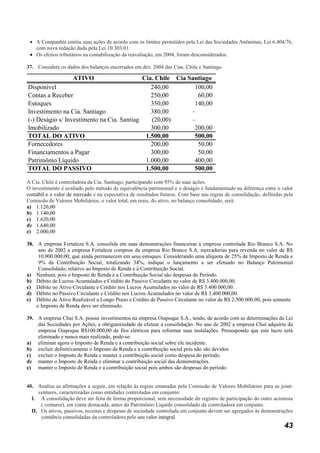 • A Companhia emitiu suas ações de acordo com os limites permitidos pela Lei das Sociedades Anônimas, Lei 6.404/76,
   com nova redação dada pela Lei 10.303/01.
 • Os efeitos tributários na contabilização da reavaliação, em 2004, foram desconsiderados.

37. Considere os dados dos balanços encerrados em dez. 2004 das Cias. Chile e Santiago.

                     ATIVO                  Cia. Chile Cia Santiago
Disponível                                     240,00        100,00
Contas a Receber                               250,00         60,00
Estoques                                       350,00        140,00
Investimento na Cia. Santiago                  380,00       –
(-) Deságio s/ Investimento na Cia. Santiago   (20,00)      –
Imobilizado                                    300,00        200,00
TOTAL DO ATIVO                               1.500,00        500,00
Fornecedores                                   200,00         50,00
Financiamentos a Pagar                         300,00         50,00
Patrimônio Líquido                           1.000,00        400,00
TOTAL DO PASSIVO                             1.500,00        500,00

A Cia. Chile é controladora da Cia. Santiago, participando com 95% de suas ações.
O investimento é avaliado pelo método de equivalência patrimonial e o deságio é fundamentado na diferença entre o valor
contábil e o valor de mercado e na expectativa de resultados futuros. Com base nas regras de consolidação, definidas pela
Comissão de Valores Mobiliários, o valor total, em reais, do ativo, no balanço consolidado, será:
a) 1.120,00
b) 1.140,00
c) 1.620,00
d) 1.640,00
e) 2.000,00

38. A empresa Fortaleza S.A. consolida em suas demonstrações financeiras a empresa controlada Rio Branco S.A. No
     ano de 2002 a empresa Fortaleza comprou da empresa Rio Branco S.A. mercadorias para revenda no valor de R$
     10.000.000,00, que ainda permanecem em seus estoques. Considerando uma alíquota de 25% de Imposto de Renda e
     9% da Contribuição Social, totalizando 34%, indique o lançamento a ser efetuado no Balanço Patrimonial
     Consolidado, relativo ao Imposto de Renda e à Contribuição Social.
a) Nenhum, pois o Imposto de Renda e a Contribuição Social são despesas do Período.
b) Débito de Lucros Acumulados e Crédito do Passivo Circulante no valor de R$ 3.400.000,00.
c) Débito no Ativo Circulante e Crédito nos Lucros Acumulados no valor de R$ 3.400.000,00.
d) Débito no Passivo Circulante e Crédito nos Lucros Acumulados no valor de R$ 3.400.000,00.
e) Débito de Ativo Realizável a Longo Prazo e Crédito de Passivo Circulante no valor de R$ 2.500.000,00, pois somente
    o Imposto de Renda deve ser eliminado.

39. A empresa Chuí S.A. possui investimentos na empresa Oiapoque S.A., tendo, de acordo com as determinações da Lei
    das Sociedades por Ações, a obrigatoriedade de efetuar a consolidação. No ano de 2002 a empresa Chuí adquiriu da
    empresa Oiapoque R$100.000,00 de fios elétricos para reformar suas instalações. Pressupondo que este lucro será
    eliminado e nunca mais realizado, pode-se:
a) eliminar agora o Imposto de Renda e a contribuição social sobre ele incidente.
b) excluir definitivamente o Imposto de Renda e a contribuição social pois não são devidos.
c) excluir o Imposto de Renda e manter a contribuição social como despesa do período.
d) manter o Imposto de Renda e eliminar a contribuição social das demonstrações.
e) manter o Imposto de Renda e a contribuição social pois ambos são despesas do período.


40. Analise as afirmações a seguir, em relação às regras emanadas pela Comissão de Valores Mobiliários para as joint-
     ventures, caracterizadas como entidades controladas em conjunto:
  I. A consolidação deve ser feita de forma proporcional, sem necessidade do registro de participação do outro acionista
      ( venturer), em conta destacada, antes do Patrimônio Líquido consolidado da controladora em conjunto.
  II. Os ativos, passivos, receitas e despesas de sociedade controlada em conjunto devem ser agregados às demonstrações
      contábeis consolidadas da controladora pelo seu valor integral.
                                                                                                                     43
 
