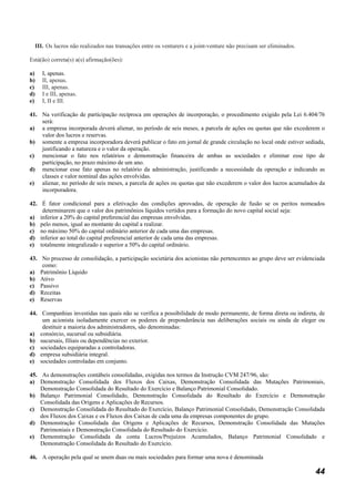 III. Os lucros não realizados nas transações entre os venturers e a joint-venture não precisam ser eliminados.

Está(ão) correta(s) a(s) afirmação(ões):

a)      I, apenas.
b)      II, apenas.
c)      III, apenas.
d)      I e III, apenas.
e)      I, II e III.

41. Na verificação de participação recíproca em operações de incorporação, o procedimento exigido pela Lei 6.404/76
    será:
a) a empresa incorporada deverá alienar, no período de seis meses, a parcela de ações ou quotas que não excederem o
    valor dos lucros e reservas.
b) somente a empresa incorporadora deverá publicar o fato em jornal de grande circulação no local onde estiver sediada,
    justificando a natureza e o valor da operação.
c) mencionar o fato nos relatórios e demonstração financeira de ambas as sociedades e eliminar esse tipo de
    participação, no prazo máximo de um ano.
d) mencionar esse fato apenas no relatório da administração, justificando a necessidade da operação e indicando as
    classes e valor nominal das ações envolvidas.
e) alienar, no período de seis meses, a parcela de ações ou quotas que não excederem o valor dos lucros acumulados da
    incorporadora.

42. É fator condicional para a efetivação das condições aprovadas, de operação de fusão se os peritos nomeados
    determinarem que o valor dos patrimônios líquidos vertidos para a formação do novo capital social seja:
a) inferior a 20% do capital preferencial das empresas envolvidas.
b) pelo menos, igual ao montante do capital a realizar.
c) no máximo 50% do capital ordinário anterior de cada uma das empresas.
d) inferior ao total do capital preferencial anterior de cada uma das empresas.
e) totalmente integralizado e superior a 50% do capital ordinário.

43. No processo de consolidação, a participação societária dos acionistas não pertencentes ao grupo deve ser evidenciada
    como:
a) Patrimônio Líquido
b) Ativo
c) Passivo
d) Receitas
e) Reservas

44. Companhias investidas nas quais não se verifica a possibilidade de modo permanente, de forma direta ou indireta, de
    um acionista isoladamente exercer os poderes de preponderância nas deliberações sociais ou ainda de eleger ou
    destituir a maioria dos administradores, são denominadas:
a) consórcio, sucursal ou subsidiária.
b) sucursais, filiais ou dependências no exterior.
c) sociedades equiparadas a controladoras.
d) empresa subsidiária integral.
e) sociedades controladas em conjunto.

45. As demonstrações contábeis consolidadas, exigidas nos termos da Instrução CVM 247/96, são:
a) Demonstração Consolidada dos Fluxos dos Caixas, Demonstração Consolidada das Mutações Patrimoniais,
    Demonstração Consolidada do Resultado do Exercício e Balanço Patrimonial Consolidado.
b) Balanço Patrimonial Consolidado, Demonstração Consolidada do Resultado do Exercício e Demonstração
    Consolidada das Origens e Aplicações de Recursos.
c) Demonstração Consolidada do Resultado do Exercício, Balanço Patrimonial Consolidado, Demonstração Consolidada
    dos Fluxos dos Caixas e os Fluxos dos Caixas de cada uma da empresas componentes do grupo.
d) Demonstração Consolidada das Origens e Aplicações de Recursos, Demonstração Consolidada das Mutações
    Patrimoniais e Demonstração Consolidada do Resultado do Exercício.
e) Demonstração Consolidada da conta Lucros/Prejuízos Acumulados, Balanço Patrimonial Consolidado e
    Demonstração Consolidada do Resultado do Exercício.

46. A operação pela qual se unem duas ou mais sociedades para formar uma nova é denominada

                                                                                                                      44
 