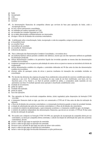 a)    fusão
b)    incorporação
c)    cisão
d)    consórcio
e)    sucursal

47. As demonstrações financeiras de companhias abertas que servirem de base para operações de fusão, cisão e
    incorporação devem
a) ter seus valores patrimoniais consolidados.
b) ser auditadas por auditor registrado na CVM.
c) ser assinadas por contador registrado na CVM.
d) ter os dados apresentados confidencialmente aos interessados.
e) divulgar o fluxo de dividendos dos acionistas controladores.

48.    A deliberação sobre a transformação, fusão, incorporação e cisão da companhia, compete privativamente
a)    à Assembléia Geral.
b)    ao conselho Fiscal.
c)    à presidência da sociedade.
d)    ao conselho de Administração.
e)    à diretoria da empresa.

49. Para a elaboração das Demonstrações Contábeis Consolidadas, a investidora deve:
a) em nenhuma hipótese utilizar períodos contábeis não idênticos, mesmo que este fato represente melhoria na qualidade
    da informação produzida.
b) utilizar demonstrações contábeis e do patrimônio líquido das investidas apuradas na mesma data das demonstrações
    contábeis da investidora.
c) compensar quaisquer ativos ou passivos pela dedução de outros ativos ou passivos mesmo na inexistência de direito de
    compensação.
d) utilizar demonstrações contábeis de coligadas e controladas elaboradas até 90 dias antes da data das demonstrações
    contábeis da investidora.
e) eliminar saldos de quaisquer contas de ativas e passivas resultantes de transações das sociedades incluídas na
    consolidação.

50. Por decisão das diretorias das empresas do grupo ficou estabelecido como período de exercício contábil para todas as
    empresas o ano civil. Na verificação da ocorrência de uma venda de um bem imobilizado, com lucro, da Cia.
    Itacolomi para a Cia. Itararé e, ao final do período contábil de ambas, a compradora ainda mantinha em seu
    patrimônio esse bem. O resultado apurado nessa operação é classificado contabilmente como:
a) resultado de investimento.
b) ganho de capital.
c) resultado não-realizado.
d) perda de capital.
e) lucro das operações.

51. Nas operações de Fusão envolvendo companhias abertas, é(são) regulado(s) pelas disposições da Instrução CVM
     319/1999:
a) o tratamento financeiro dado ao ágio, que deve ser comunicado a CVM até 45 dias antes da data da realização da
    operação.
b) o fluxo de dividendos dos acionistas controladores e a remuneração da diretoria quando se tratar de sociedade limitada.
c) a relação de substituição das ações dos acionistas controladores e o fluxo de dividendos dos minoritários.
d) o conteúdo do relatório da administração, o aproveitamento econômico e o tratamento contábil do ágio e do deságio.
e) o relatório de auditoria independente das demonstrações financeiras, que deverá ser enviado a CVM até 30 dias antes
    da data da realização da operação.

52. De acordo com o disposto na Instrução CVM 319/1999, nas operações de incorporação de companhia aberta por sua
    controladora, ou desta por companhia aberta controlada, o cálculo da relação de substituição das ações dos acionistas
    controladores, deverá:
a) excluir o saldo do ágio pago na aquisição da controlada.
b) incluir o saldo do ágio pago na aquisição da controlada.
c) favorecer com a inclusão do ágio pago nas ações de menor valor unitário.
d) inserir o saldo do ágio pago na aquisição da controladora.
e) incluir o valor do ágio pago favorecendo diretamente as ações preferenciais.

                                                                                                                      45
 