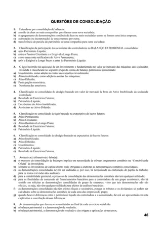 QUESTÕES DE CONSOLIDAÇÃO
1.    Entende-se por consolidação de balanços:
a)   a união de duas ou mais companhias para formar uma nova sociedade;
b)   o agrupamento de demonstrações contábeis de duas ou mais sociedades como se fossem uma única empresa;
c)   a absorção (ou incorporação) de uma empresa por outra;
d)   transferência de parcela do patrimônio de uma companhia para outra sociedade.

2.    Classificação da participação dos acionistas não controladores no BALANÇO PATRIMONIAL consolidado:
a)   após Patrimônio Líquido;
b)   entre o Passivo Circulante e o Exigível a Longo Prazo;
c)   como uma conta retificadora do Ativo Permanente;
d)   após o Exigível a Longo Prazo e antes do Patrimônio Líquido.

3.  O ágio incorrido na aquisição de um investimento e fundamentado no valor de mercado das máquinas das sociedades
    investida é classificado no seguinte grupo de contas do balanço patrimonial consolidado:
a) Investimento, como adição às contas do respectivo investimento;
b) Ativo imobilizado, como adição às contas das máquinas;
c) Ativo Diferido;
d) Participação minoritária;
e) Nenhuma das anteriores.

4.  Classificação no consolidado do deságio baseado em valor de mercado de bens do Ativo Imobilizado da sociedade
    controlada:
a) Resultado de Exercícios Futuros;
b) Patrimônio Líquido;
c) Decréscimo do Ativo Imobilizado;
d) Acréscimo ao Ativo Diferido.

5.    Classificação no consolidado do ágio baseado na expectativa de lucros futuros:
a)   Ativo Permanente;
b)   Ativo Circulante;
c)   Ativo Realizável a Longo Prazo;
d)   Resultado de Exercícios Futuros;
e)   Patrimônio Líquido.

6.    Classificação no consolidado do deságio baseado na expectativa de lucros futuros:
a)   Ativo Imobilizado;
b)   Ativo Diferido;
c)   Investimentos;
d)   Patrimônio Líquido;
e)   Resultado de Exercícios Futuros.

7. Assinale a(s) afirmativa(s) falsa(s):
a) o processo de consolidação de balanços implica em necessidade de efetuar lançamentos contábeis na “Contabilidade
   Oficial” da investidora;
b) somente as investidoras de capital aberto estão obrigadas a elaborar as demonstrações contábeis consolidadas;
c) as demonstrações consolidadas devem ser auditadas e, por isso, há necessidade da elaboração de papéis de trabalho
   para os testes e revisões dos auditores;
d) para a contabilidade gerencial, o processo de consolidação das demonstrações contábeis não tem qualquer utilidade;
e) para as finalidades de concessão de financiamentos bancários para a controladora de um grupo econômico, não há
   sentido em solicitar as demonstrações consolidadas do grupo de empresas, visto que tais demonstrações não são
   oficiais, ou seja, não têm qualquer utilidade para efeitos de análises bancárias;
f) as demonstrações consolidadas não têm efeitos fiscais e societários, porque os tributos e os dividendos só podem ser
   calculados sobre as demonstrações contábeis de cada uma das empresas do grupo;
g) quando houver diferenças entre o patrimônio líquido da controladora e o consolidado, deverá ser apresentada em nota
   explicativa a conciliação dessas diferenças.

8. As demonstrações que devem ser consolidadas ao final de cada exercício social são:
a) o balanço patrimonial e a demonstração de resultado;
b) o balanço patrimonial, a demonstração do resultado e das origens e aplicações de recursos;
                                                                                                                   46
 