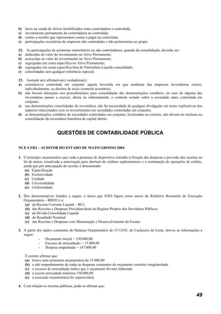 b)    lucro na venda de Ativos Imobilizados entre controladora e controlada;
c)    investimento permanente da controladora na controlada;
d)    contas a receber que representam contas a pagar na controlada;
e)    participações societárias de empresas não controladas e não pertencentes ao grupo.

22.    As participações de acionistas minoritários ou não controladores, quando da consolidação, deverão ser:
a)    deduzidas do valor do investimento no Ativo Permanente;
b)    acrescidas ao valor do investimento no Ativo Permanente;
c)    segregadas em conta específica no Ativo Permanente;
d)    segregadas em conta específica fora do Patrimônio Líquido consolidado;
e)    consolidadas sem qualquer referência especial.

23. Assinale a(s) afirmativa(s) verdadeira(s):
a) considera-se controlada em conjunto aquela investida em que nenhuma das empresas investidoras exerce,
    individualmente, os direitos de sócio (controle acionário);
b) não haverá alterações nos procedimentos para consolidação das demonstrações contábeis, no caso de alguma das
    investidoras passar a exercer, direta ou indiretamente, o controle isolado sobre a sociedade antes controlada em
    conjunto;
c) nas demonstrações consolidadas da investidora, não há necessidade de qualquer divulgação em notas explicativas dos
    aspectos relacionados com os investimentos em sociedades controladas em conjunto;
d) as demonstrações contábeis de sociedades controladas em conjunto, localizadas no exterior, não devem ser inclusas na
    consolidação da investidora brasileira de capital aberto.


                           QUESTÕES DE CONTABILIDADE PÚBLICA

NCE-UFRJ – AUDITOR DO ESTADO DE MATO GROSSO 2004

1. O princípio orçamentário que veda a presença de dispositivo estranho à fixação das despesas e previsão das receitas na
   lei de meios, ressalvada a autorização para abertura de créditos suplementares e a contratação de operações de crédito,
   ainda que por antecipação de receita, é denominado:
    (a) Especificação
    (b) Exclusividade
    (c) Unidade
    (d) Universalidade
    (e) Uniformidade

2. Dos demonstrativos listados a seguir, o único que NÃO figura como anexo do Relatório Resumido de Execução
   Orçamentária – RREO é o:
    (a) da Receita Corrente Líquida – RCL
    (b) das Receitas e Despesas Previdenciárias do Regime Próprio dos Servidores Públicos
    (c) da Dívida Consolidada Líquida
    (d) do Resultado Nominal
    (e) das Receitas e Despesas com Manutenção e Desenvolvimento do Ensino

3. A partir dos   dados constantes do Balanço Orçamentário de 31/12/03, de Cachoeira do Leste, têm-se as informações a
   seguir:
             -     Orçamento inicial = 150.000,00
             -     Excesso de arrecadação = 15.000,00
             -     Despesa empenhada = 147.000,00

      É correto afirmar que:
      (a) houve uma economia orçamentária de 15.000,00
      (b) o não empenhamento de todas as despesas constantes do orçamento constitui irregularidade
      (c) o excesso de arrecadação indica que o orçamento foi mal elaborado
      (d) a receita arrecadada totalizou 150.000,00
      (e) a execução orçamentária foi superavitária

4. Com relação as receitas públicas, pode-se afirmar que:

                                                                                                                      49
 
