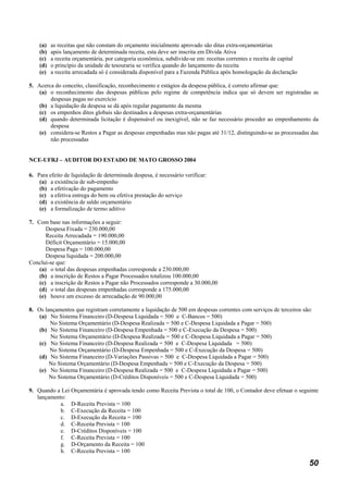 (a)   as receitas que não constam do orçamento inicialmente aprovado são ditas extra-orçamentárias
    (b)   após lançamento de determinada receita, esta deve ser inscrita em Dívida Ativa
    (c)   a receita orçamentária, por categoria econômica, subdivide-se em: receitas correntes e receita de capital
    (d)   o princípio da unidade de tesouraria se verifica quando do lançamento da receita
    (e)   a receita arrecadada só é considerada disponível para a Fazenda Pública após homologação da declaração

5. Acerca do conceito, classificação, reconhecimento e estágios da despesa pública, é correto afirmar que:
    (a) o reconhecimento das despesas públicas pelo regime de competência indica que só devem ser registradas as
        despesas pagas no exercício
    (b) a liquidação da despesa se dá após regular pagamento da mesma
    (c) os empenhos ditos globais são destinados a despesas extra-orçamentárias
    (d) quando determinada licitação é dispensável ou inexigível, não se faz necessário proceder ao empenhamento da
        despesa
    (e) considera-se Restos a Pagar as despesas empenhadas mas não pagas até 31/12, distinguindo-se as processadas das
        não processadas


NCE-UFRJ – AUDITOR DO ESTADO DE MATO GROSSO 2004

6. Para efeito de liquidação de determinada despesa, é necessário verificar:
    (a) a existência de sub-empenho
    (b) a efetivação do pagamento
    (c) a efetiva entrega do bem ou efetiva prestação do serviço
    (d) a existência de saldo orçamentário
    (e) a formalização de termo aditivo

7. Com base nas informações a seguir:
       Despesa Fixada = 230.000,00
       Receita Arrecadada = 190.000,00
       Déficit Orçamentário = 15.000,00
       Despesa Paga = 100.000,00
       Despesa liquidada = 200.000,00
Conclui-se que:
    (a) o total das despesas empenhadas corresponde a 230.000,00
    (b) a inscrição de Restos a Pagar Processados totalizou 100.000,00
    (c) a inscrição de Restos a Pagar não Processados corresponde a 30.000,00
    (d) o total das despesas empenhadas corresponde a 175.000,00
    (e) houve um excesso de arrecadação de 90.000,00

8. Os lançamentos que registram corretamente a liquidação de 500 em despesas correntes com serviços de terceiros são:
    (a) No Sistema Financeiro (D-Despesa Liquidada = 500 e C-Bancos = 500)
        No Sistema Orçamentário (D-Despesa Realizada = 500 e C-Despesa Liquidada a Pagar = 500)
    (b) No Sistema Financeiro (D-Despesa Empenhada = 500 e C-Execução da Despesa = 500)
        No Sistema Orçamentário (D-Despesa Realizada = 500 e C-Despesa Liquidada a Pagar = 500)
    (c) No Sistema Financeiro (D-Despesa Realizada = 500 e C-Despesa Liquidada = 500)
        No Sistema Orçamentário (D-Despesa Empenhada = 500 e C-Execução da Despesa = 500)
    (d) No Sistema Financeiro (D-Variações Passivas = 500 e C-Despesa Liquidada a Pagar = 500)
        No Sistema Orçamentário (D-Despesa Empenhada = 500 e C-Execução da Despesa = 500)
    (e) No Sistema Financeiro (D-Despesa Realizada = 500 e C-Despesa Liquidada a Pagar = 500)
        No Sistema Orçamentário (D-Créditos Disponíveis = 500 e C-Despesa Liquidada = 500)

9. Quando a Lei Orçamentária é aprovada tendo como Receita Prevista o total de 100, o Contador deve efetuar o seguinte
   lançamento:
            a. D-Receita Prevista = 100
            b. C-Execução da Receita = 100
            c. D-Execução da Receita = 100
            d. C-Receita Prevista = 100
            e. D-Créditos Disponíveis = 100
            f. C-Receita Prevista = 100
            g. D-Orçamento da Receita = 100
            h. C-Receita Prevista = 100

                                                                                                                      50
 