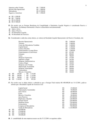 6
Impostos sobre Vendas                      R$ 7.200,00
Receita Não Operacional                    R$ 1.000,00
Mercadorias                                R$ 12.500,00
Seguros a Amortizar                        R$ 1.500,00

a)   R$ 6.300,00
b)   R$ 7.300,00
c)   R$ 16.300,00
d)   R$ 27.800,00

15. De acordo com as Normas Brasileiras de Contabilidade o Patrimônio Liquido Negativo é considerado Passivo a
    Descoberto. No Balanço Patrimonial o Passivo a Descoberto será demonstrado:
 a) Após o Ativo.
 b) Após o Passivo.
 c) No Patrimônio Líquido.
 d) No Resultado do Exercício.

16. Considerando o saldo das contas abaixo, os valores do Resultado Líquido Operacional e do Passivo Circulante, são:

               Receitas Operacionais                                                     R$    3.000,00
               Terrenos                                                                  R$    1.800,00
               Custo das Mercadorias Vendidas                                            R$    1.600,00
               Capital Social                                                            R$    1.500,00
               Contas a Receber                                                          R$    1.250,00
               Financiamento a Longo-Prazo                                               R$    1.000,00
               Financiamento a Curto-Prazo                                               R$    825,00
               Estoques                                                                  R$    800,00
               Caixa                                                                     R$    700,00
               Despesas Financeiras                                                      R$    375,00
               Impostos a Pagar                                                          R$    365,00
               Despesas Administrativas                                                  R$    340,00
               Contas a Pagar                                                            R$    340,00
               Despesas com Vendas                                                       R$    325,00
               Depreciação Acumulada                                                     R$    280,00
               Despesas Antecipadas                                                      R$    200,00
               Fornecedores                                                              R$    180,00
               Móveis e Utensílios                                                       R$    100,00
a)    R$     160,00     ; R$ 1.710,00
b)    R$     360,00     ; R$ 1.710,00
c)    R$     360,00     ; R$ 2.720,00
d)    R$   1.160,00     ; R$       885,00

17. De acordo com os dados abaixo e sabendo-se que o Estoque Final totaliza R$ 400.000,00 em 31/12/2001, pode-se
    afirmar que o Resultado Líquido do Exercício é de:

               Capital Social                                                       R$           25.000,00
               Depreciações Acumuladas                                              R$           50.000,00
               Juros Ativos                                                         R$           60.000,00
               Caixa                                                                R$           75.000,00
               Móveis e Utensílios                                                  R$           80.000,00
               Juros Passivos                                                       R$          105.000,00
               Duplicatas a Receber                                                 R$          120.000,00
               Estoque Inicial                                                      R$          220.000,00
               Despesas Gerais                                                      R$          330.000,00
               Fornecedores                                                         R$          420.000,00
               Compras de Mercadorias                                               R$          750.000,00
               Venda de Mercadorias                                                 R$        1.125.000,00
a)    R$       930.000,00
b)    R$       570.000,00
c)    R$       555.000,00
d)    R$       180.000,00

18. A contabilidade de uma empresa acusava no dia 31/12/2001 os seguintes saldos
 