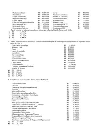 Duplicatas a Pagar                  R$ 66.175,00          Imóveis                               R$   5.000,00
        Mercadorias                         R$ 60.675,00          Prejuízos Acumulados                  R$   5.000,00
        Receita com Vendas                  R$ 53.000,00          Receitas de Descontos                 R$   3.825,00
        Duplicatas a Receber                R$ 40.000,00          Devolução de Vendas                   R$   3.000,00
        Capital Social                      R$ 30.500,00          ICMS a Recolher                       R$   2.500,00
        Custo das Mercadorias Vendidas      R$ 22.000,00          Salários a Pagar                      R$   2.000,00
        Despesas com ICMS                   R$     8.500,00       Despesas com COFINS                   R$   1.500,00
        Despesas de Juros                   R$     6.000,00       Despesas de Descontos                 R$   1.000,00
        Despesas com Salários               R$     5.000,00       Despesas com PIS                      R$     325,00
      Tendo em vista os saldos acima podemos afirmar que a Receita Líquida Operacional foi de:
 a)    R$         31.000,00
 b)    R$         39.675,00
 c)    R$         48.175,00
 d)    R$         50.000,00

19. Após o encerramento do exercício, o total do Patrimônio Líquido de uma empresa que apresentou os seguintes saldos
    em 31/12/2001 é:
     Depreciação Acumulada                                                     R$      1.500,00
     Salários a Pagar                                                          R$ 1.500,00
     Caixa                                                                     R$ 2.000,00
     Lucros Acumulados                                                         R$ 3.000,00
     Mercadorias                                                               R$ 4.000,00
     Duplicatas a Pagar                                                        R$ 5.000,00
     Equipamentos                                                              R$ 6.000,00
     Duplicatas a Receber                                                      R$ 8.000,00
     Bancos Conta Movimento                                                    R$ 12.000,00
     Capital Social                                                            R$ 20.000,00
     Despesas Gerais                                                           R$     22.000,00
     Custo das Mercadorias Vendidas                                            R$ 68.000,00
     Receitas de Vendas                                                        R$ 91.000,00
 a) R$ 1.000,00
 b) R$ 3.000,00
 c) R$ 23.000,00
 d) R$ 24.000,00

20. Com base no saldo das contas abaixo, o valor do Ativo é:

      Duplicatas a Receber                                                             R$        41.000,00
      Edifícios                                                                        R$        28.800,00
      Estoque de Mercadorias para Revenda                                              R$        20.000,00
      Terrenos                                                                         R$        15.000,00
      Móveis e Utensílios                                                              R$        13.400,00
      Depreciação Acumulada de Edifícios                                               R$        12.500,00
      Empréstimos a Sociedades Controladas                                             R$        12.400,00
      Duplicatas Descontadas                                                           R$        10.600,00
      Bancos Conta Movimento                                                           R$        10.200,00
      Caixa                                                                            R$        10.100,00
      Participações em Sociedades Controladas                                          R$         9.000,00
      Depreciação Acumulada de Móveis e Utensílios                                     R$         6.500,00
      Aplicações Financeiras de Curto Prazo                                            R$         4.100,00
      Provisão para Devedores Duvidosos                                                R$         1.950,00
      Impostos a Recuperar                                                             R$         1.700,00
      Despesas Pré-Operacionais                                                        R$         1.320,00
      Adiantamento para Despesas de Viagens                                            R$         1.300,00
      Despesas Financeiras Pagas Antecipadamente                                       R$         1.280,00
      Prêmios de Seguros a Vencer                                                      R$         1.120,00
      Amortizações Acumuladas de Despesas Pré-Operacionais                             R$         1.020,00
a)    R$ 134.620,00
b)    R$ 135.510,00
 