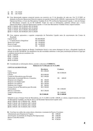 c)    R$   138.150,00
d)    R$   148.750,00

21. Uma determinada empresa comercial encerra seu exercício em 31 de dezembro de cada ano. Em 31.12.2002, as
     deduções da Receita Operacional Bruta da empresa em questão foram de R$ 4.800,00 e representavam 10% da Receita
     Operacional Bruta; o Custo das Mercadorias Vendidas foi de 70% da Receita Operacional Líquida; o valor do Estoque
     de Mercadorias existente era de R$ 6.600,00. Tendo em vista as informações, podemos afirmar que o Lucro
     Operacional Bruto, a Receita Operacional Líquida e o Custo das Mercadorias Vendidas foram, respectivamente:
 a) R$ 12.960,00 ; R$ 43.200,00 e R$ 30.240,00
 b) R$ 12.960,00 ; R$ 48.000,00 e R$ 30.240,00
 c) R$ 17.760,00 ; R$ 43.200,00 e R$ 48.000,00
 d) R$ 17.760,00 ; R$ 48.000,00 e R$ 43.200,00

22. Uma empresa apresentou a seguinte composição do Patrimônio Líquido antes do encerramento das Contas de
     Resultado.
 Capital Social                       R$ 480.000,00
 ( – ) Capital Social a Integralizar  R$ 120.000,00
 Reserva de Capital                   R$ 40.000,00
 Reserva Legal                        R$ 66.000,00
 Lucros Acumulados                    R$ 2.400,00

Após a Provisão para Imposto de Renda, Contribuição Social e sem outros destaques do lucro, o Resultado Líquido do
período foi de R$ 180.000,00. Em obediência à lei das sociedades anônimas o valor para constituição da Reserva Legal que
a auditoria interna deverá considerar é de:
a) R$ 2.000,00
b) R$ 9.000,00
c) R$ 9.120,00
d) R$ 38.000,00

23. Considerando as informações abaixo, assinale a alternativa CORRETA:
                                        Balancete de Verificação em 31.12.2002
 CONTAS SALDOS FINAIS
                                                    Devedores              Credores
 Caixa                                              R$ 1.000,00
 Capital Social                                                            R$ 10.000,00
 Clientes                                           R$ 8.000,00
 Compra de Mercadorias para Revenda                 R$ 3.400,00
 Depreciação Acumulada Móveis e Utensílios                                 R$ 600,00
 Despesas com Aluguéis                              R$ 400,00
 Despesas com Depreciação                           R$ 600,00
 Despesas com Salários                              R$ 1.200,00
 Despesas com Viagens                               R$ 600,00
 Estoque Inicial de Mercadorias para Revenda        R$ 2.500,00
 Fornecedores                                                              R$ 2.800,00
 Móveis e Utensílios                                R$ 5.300,00
 Venda de Mercadorias                                                      R$ 9.600,00
 Total                                            R$ 23.000,00             R$ 23.000,00

Sabendo-se que o Estoque Final de Mercadorias, em 31.12.2002 é de R$ 1.200,00, os valores, respectivamente, do Custo
de Mercadorias Vendidas, do total do Ativo e do Resultado Operacional Líquido serão:
a) R$ 5.900,00 ; R$ 13.900,00 e R$ 900,00
b) R$ 4.700,00 ; R$ 18.600,00 e R$ 2.100,00
c) R$ 4.700,00 ; R$ 14.900,00 e R$ 2.100,00
d) R$ 5.900,00 ; R$ 18.600,00 e R$ 3.100,00


24. Com base nos saldos das contas abaixo, determine o montante do Passivo Circulante:
 Adiantamento para Despesas de Viagens                              R$ 1.000,00
 Amortizações Acumuladas de Despesas Pré-Operacionais               R$ 1.000,00
 Bancos Conta Movimento                                             R$ 3.250,00
 Caixa                                                              R$ 8.500,00

                                                                                                                      8
 