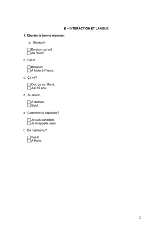 B – INTERACTION ET LANGUE
1. Choisis la bonne réponse.
a. Bonjour!
 Bonjour, ça va?
 Au revoir!
b. Salut!
 Bonjour!
 À toute à l’heure.
c. Ça va?
 Oui, ça va. Merci.
 J’ai 15 ans.
d. Au revoir.
 À demain.
 Salut.
e. Comment tu t’appelles?
 Je suis canadien.
 Je m’appelle Jean.
f. Où habites-tu?
 Salut!
 Á Paris.
2
 