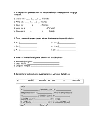 2. Complète les phrases avec les nationalités qui correspondent aux pays
indiqués.
a. Michel est c __ __ a __ __ e __. (Canada)
b. Anne est c __ __ n __ __ s __. (Chine)
c. David est f __ __ __ ç __ __ __. (France)
d. Marie est p __ __ t __ __ __ __ __ __. (Portugal)
e. Diana est b __ __ s __ __ __ __ n __ __. (Brésil)
3. Écris ces numéraux en toutes lettres. On te donne la première lettre.
a. 1 – u_________________
b. 3 – t_________________
c. 7 – s_________________
d. 10 – d_________________
e. 18 – d_________________
f. 20 – v_________________
4. Mets à la forme interrogative en utilisant est-ce que/qu’.
a. Karen est portugaise. __________________________.
b. Elle a 12 ans. ________________________________.
c. Elle parle français. ________________________________.
5. Complète le texte suivante avec les formes verbales du tableau.
ai est(2X) s’appelle as suis a m’appelle
Salut!
Je 1
_______________ (s’appeler) Lucie. Je 2
_______________
(être) canadienne. J’3
_______________ (avoir) un ami portugais.
Il 4
_______________ (s’appeler) Daniel. Il 5
_______________
(avoir) 13 ans. Il 6
_______________ (être) sympa.
Et toi? Quelle 7
_______________ (être) ta nationalité? Et quel
âge 8
_______________ (avoir)-tu?
 