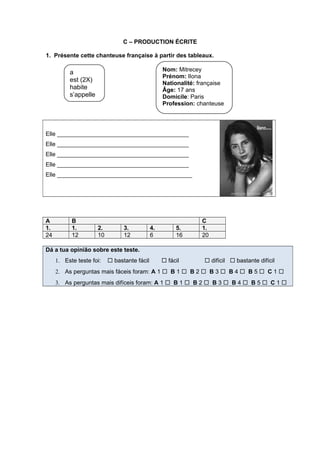 C – PRODUCTION ÉCRITE
1. Présente cette chanteuse française à partir des tableaux.
Elle ________________________________________
Elle ________________________________________
Elle ________________________________________
Elle ________________________________________
Elle _________________________________________
A B C
1. 1. 2. 3. 4. 5. 1.
24 12 10 12 6 16 20
Dá a tua opinião sobre este teste.
1. Este teste foi:  bastante fácil  fácil  difícil  bastante difícil
2. As perguntas mais fáceis foram: A 1  B 1  B 2  B 3  B 4  B 5  C 1 
3. As perguntas mais difíceis foram: A 1  B 1  B 2  B 3  B 4  B 5  C 1 
Nom: Mitrecey
Prénom: Ilona
Nationalité: française
Âge: 17 ans
Domicile: Paris
Profession: chanteuse
a
est (2X)
habite
s’appelle
 