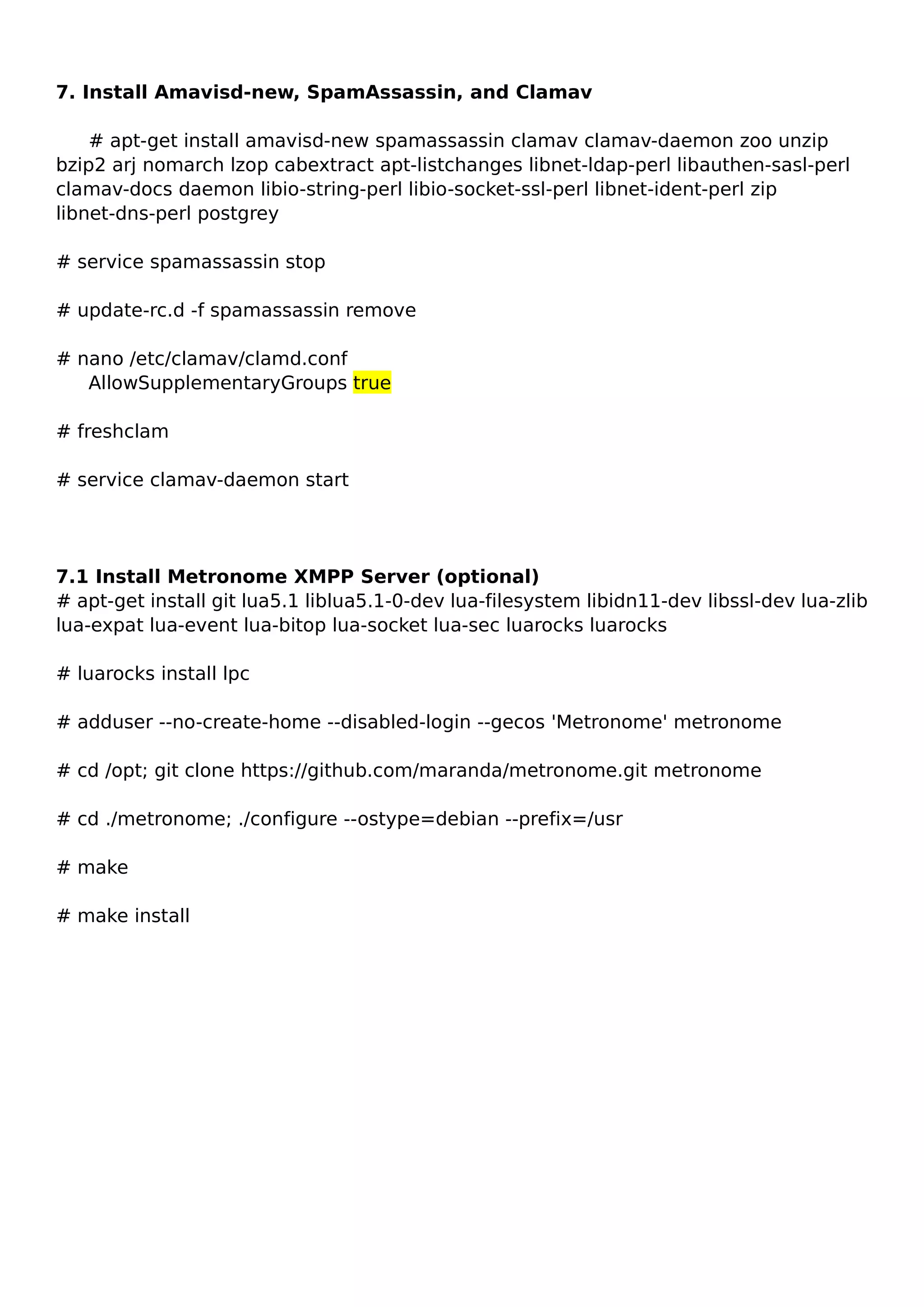 7. Install Amavisd-new, SpamAssassin, and Clamav
# apt-get install amavisd-new spamassassin clamav clamav-daemon zoo unzip
bzip2 arj nomarch lzop cabextract apt-listchanges libnet-ldap-perl libauthen-sasl-perl
clamav-docs daemon libio-string-perl libio-socket-ssl-perl libnet-ident-perl zip
libnet-dns-perl postgrey
# service spamassassin stop
# update-rc.d -f spamassassin remove
# nano /etc/clamav/clamd.conf
AllowSupplementaryGroups true
# freshclam
# service clamav-daemon start
7.1 Install Metronome XMPP Server (optional)
# apt-get install git lua5.1 liblua5.1-0-dev lua-filesystem libidn11-dev libssl-dev lua-zlib
lua-expat lua-event lua-bitop lua-socket lua-sec luarocks luarocks
# luarocks install lpc
# adduser --no-create-home --disabled-login --gecos 'Metronome' metronome
# cd /opt; git clone https://github.com/maranda/metronome.git metronome
# cd ./metronome; ./configure --ostype=debian --prefix=/usr
# make
# make install
 
