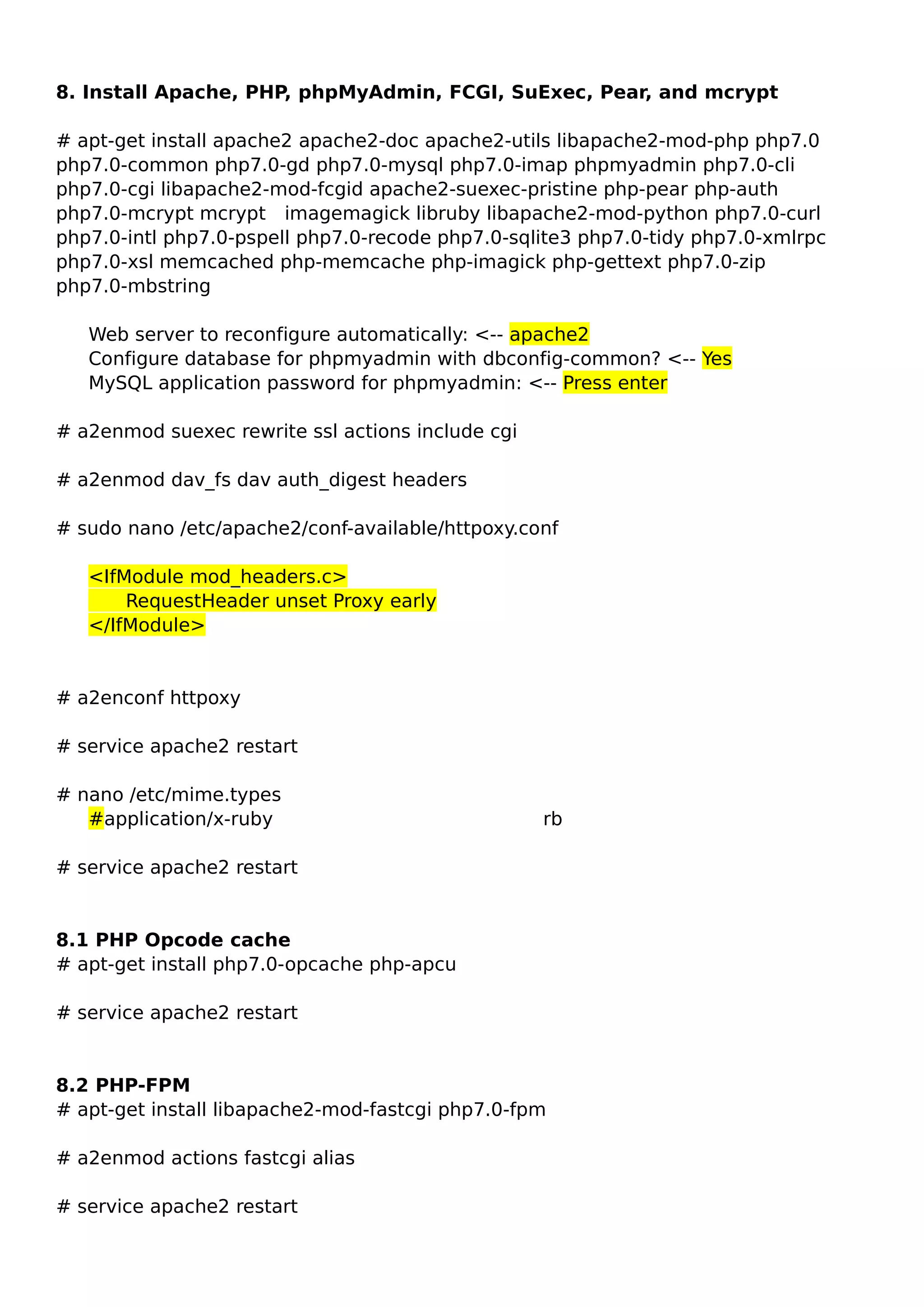 8. Install Apache, PHP, phpMyAdmin, FCGI, SuExec, Pear, and mcrypt
# apt-get install apache2 apache2-doc apache2-utils libapache2-mod-php php7.0
php7.0-common php7.0-gd php7.0-mysql php7.0-imap phpmyadmin php7.0-cli
php7.0-cgi libapache2-mod-fcgid apache2-suexec-pristine php-pear php-auth
php7.0-mcrypt mcrypt imagemagick libruby libapache2-mod-python php7.0-curl
php7.0-intl php7.0-pspell php7.0-recode php7.0-sqlite3 php7.0-tidy php7.0-xmlrpc
php7.0-xsl memcached php-memcache php-imagick php-gettext php7.0-zip
php7.0-mbstring
Web server to reconfigure automatically: <-- apache2
Configure database for phpmyadmin with dbconfig-common? <-- Yes
MySQL application password for phpmyadmin: <-- Press enter
# a2enmod suexec rewrite ssl actions include cgi
# a2enmod dav_fs dav auth_digest headers
# sudo nano /etc/apache2/conf-available/httpoxy.conf
<IfModule mod_headers.c>
RequestHeader unset Proxy early
</IfModule>
# a2enconf httpoxy
# service apache2 restart
# nano /etc/mime.types
#application/x-ruby rb
# service apache2 restart
8.1 PHP Opcode cache
# apt-get install php7.0-opcache php-apcu
# service apache2 restart
8.2 PHP-FPM
# apt-get install libapache2-mod-fastcgi php7.0-fpm
# a2enmod actions fastcgi alias
# service apache2 restart
 