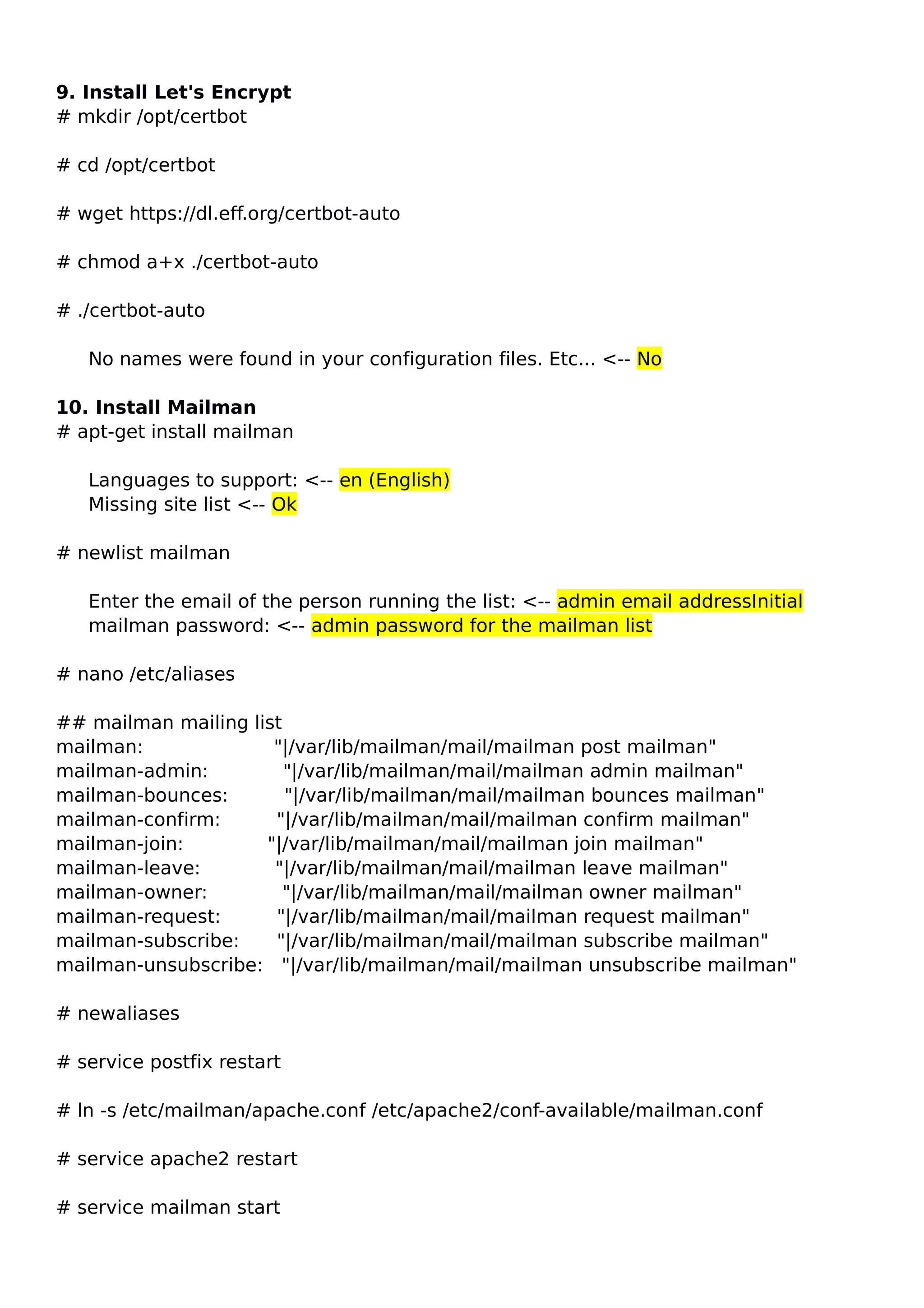 9. Install Let's Encrypt
# mkdir /opt/certbot
# cd /opt/certbot
# wget https://dl.eff.org/certbot-auto
# chmod a+x ./certbot-auto
# ./certbot-auto
No names were found in your configuration files. Etc... <-- No
10. Install Mailman
# apt-get install mailman
Languages to support: <-- en (English)
Missing site list <-- Ok
# newlist mailman
Enter the email of the person running the list: <-- admin email addressInitial
mailman password: <-- admin password for the mailman list
# nano /etc/aliases
## mailman mailing list
mailman: "|/var/lib/mailman/mail/mailman post mailman"
mailman-admin: "|/var/lib/mailman/mail/mailman admin mailman"
mailman-bounces: "|/var/lib/mailman/mail/mailman bounces mailman"
mailman-confirm: "|/var/lib/mailman/mail/mailman confirm mailman"
mailman-join: "|/var/lib/mailman/mail/mailman join mailman"
mailman-leave: "|/var/lib/mailman/mail/mailman leave mailman"
mailman-owner: "|/var/lib/mailman/mail/mailman owner mailman"
mailman-request: "|/var/lib/mailman/mail/mailman request mailman"
mailman-subscribe: "|/var/lib/mailman/mail/mailman subscribe mailman"
mailman-unsubscribe: "|/var/lib/mailman/mail/mailman unsubscribe mailman"
# newaliases
# service postfix restart
# ln -s /etc/mailman/apache.conf /etc/apache2/conf-available/mailman.conf
# service apache2 restart
# service mailman start
 