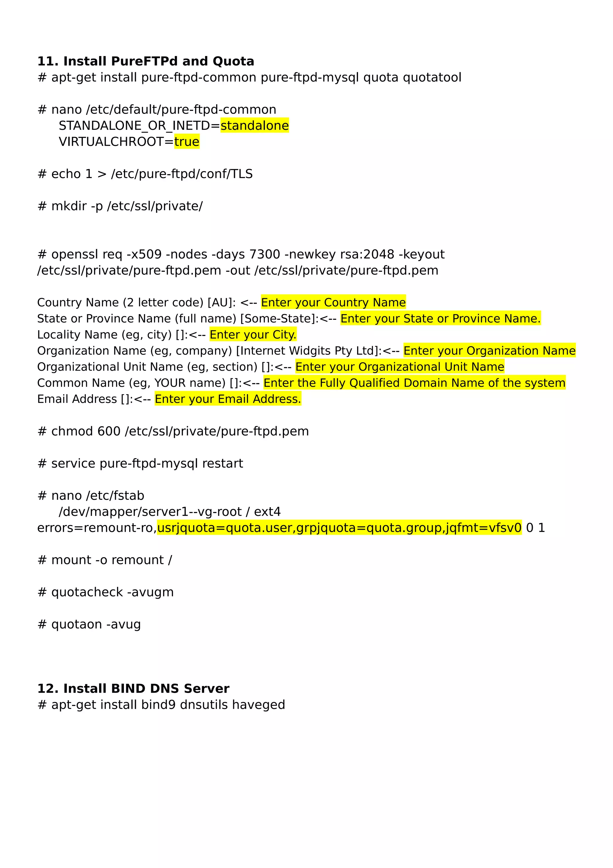11. Install PureFTPd and Quota
# apt-get install pure-ftpd-common pure-ftpd-mysql quota quotatool
# nano /etc/default/pure-ftpd-common
STANDALONE_OR_INETD=standalone
VIRTUALCHROOT=true
# echo 1 > /etc/pure-ftpd/conf/TLS
# mkdir -p /etc/ssl/private/
# openssl req -x509 -nodes -days 7300 -newkey rsa:2048 -keyout
/etc/ssl/private/pure-ftpd.pem -out /etc/ssl/private/pure-ftpd.pem
Country Name (2 letter code) [AU]: <-- Enter your Country Name
State or Province Name (full name) [Some-State]:<-- Enter your State or Province Name.
Locality Name (eg, city) []:<-- Enter your City.
Organization Name (eg, company) [Internet Widgits Pty Ltd]:<-- Enter your Organization Name
Organizational Unit Name (eg, section) []:<-- Enter your Organizational Unit Name
Common Name (eg, YOUR name) []:<-- Enter the Fully Qualified Domain Name of the system
Email Address []:<-- Enter your Email Address.
# chmod 600 /etc/ssl/private/pure-ftpd.pem
# service pure-ftpd-mysql restart
# nano /etc/fstab
/dev/mapper/server1--vg-root / ext4
errors=remount-ro,usrjquota=quota.user,grpjquota=quota.group,jqfmt=vfsv0 0 1
# mount -o remount /
# quotacheck -avugm
# quotaon -avug
12. Install BIND DNS Server
# apt-get install bind9 dnsutils haveged
 