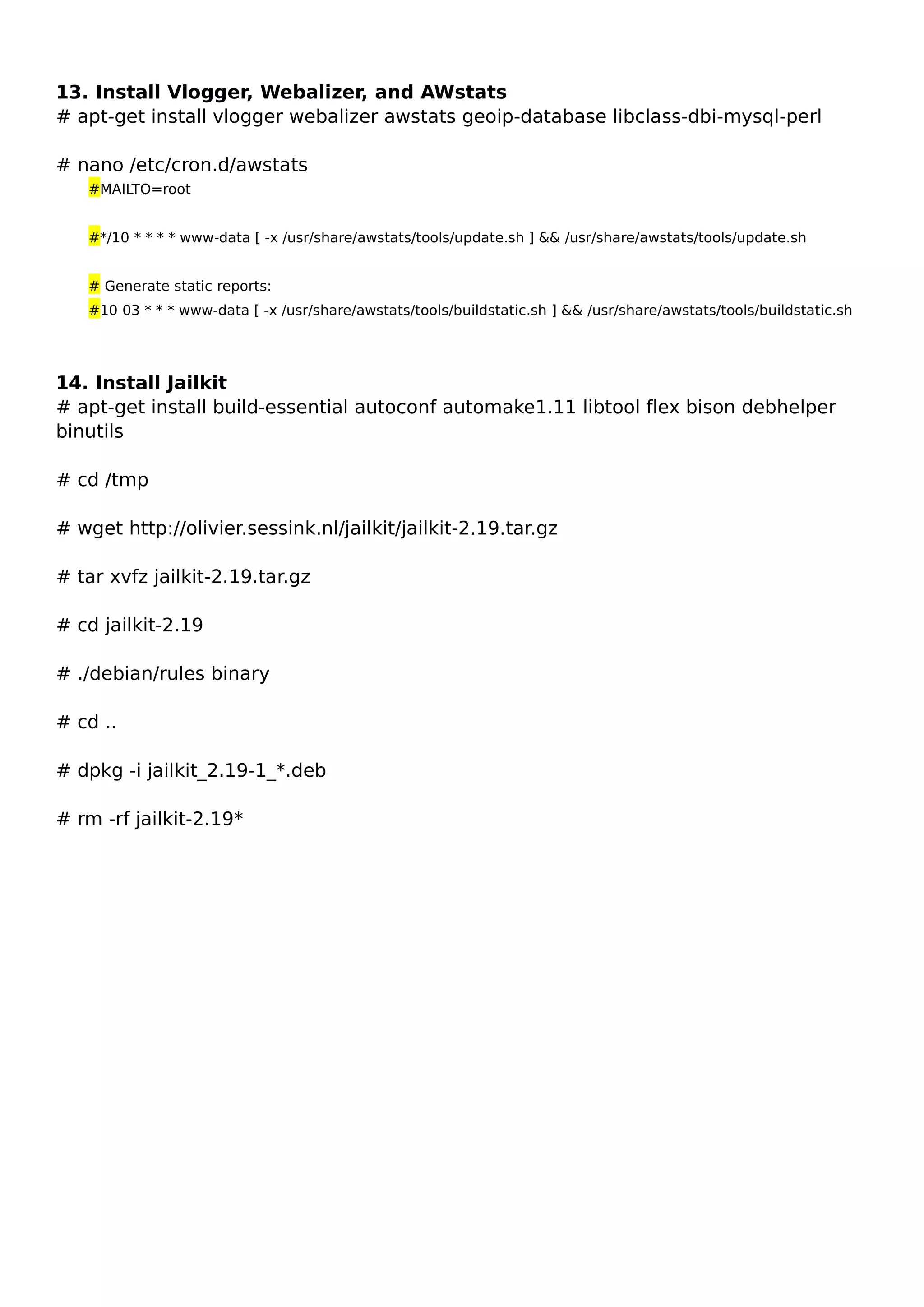 13. Install Vlogger, Webalizer, and AWstats
# apt-get install vlogger webalizer awstats geoip-database libclass-dbi-mysql-perl
# nano /etc/cron.d/awstats
#MAILTO=root
#*/10 * * * * www-data [ -x /usr/share/awstats/tools/update.sh ] && /usr/share/awstats/tools/update.sh
# Generate static reports:
#10 03 * * * www-data [ -x /usr/share/awstats/tools/buildstatic.sh ] && /usr/share/awstats/tools/buildstatic.sh
14. Install Jailkit
# apt-get install build-essential autoconf automake1.11 libtool flex bison debhelper
binutils
# cd /tmp
# wget http://olivier.sessink.nl/jailkit/jailkit-2.19.tar.gz
# tar xvfz jailkit-2.19.tar.gz
# cd jailkit-2.19
# ./debian/rules binary
# cd ..
# dpkg -i jailkit_2.19-1_*.deb
# rm -rf jailkit-2.19*
 
