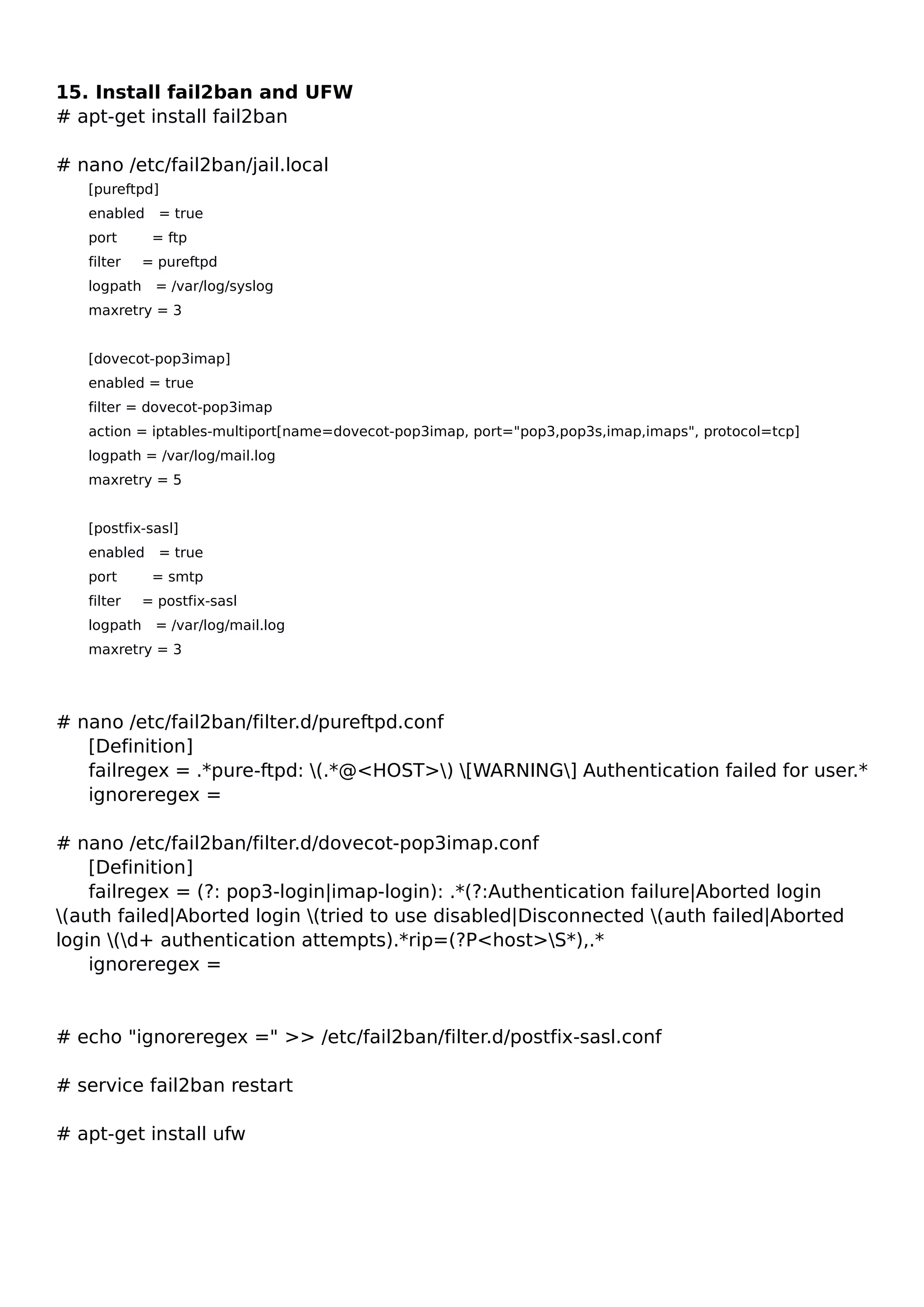 15. Install fail2ban and UFW
# apt-get install fail2ban
# nano /etc/fail2ban/jail.local
[pureftpd]
enabled = true
port = ftp
filter = pureftpd
logpath = /var/log/syslog
maxretry = 3
[dovecot-pop3imap]
enabled = true
filter = dovecot-pop3imap
action = iptables-multiport[name=dovecot-pop3imap, port="pop3,pop3s,imap,imaps", protocol=tcp]
logpath = /var/log/mail.log
maxretry = 5
[postfix-sasl]
enabled = true
port = smtp
filter = postfix-sasl
logpath = /var/log/mail.log
maxretry = 3
# nano /etc/fail2ban/filter.d/pureftpd.conf
[Definition]
failregex = .*pure-ftpd: (.*@<HOST>) [WARNING] Authentication failed for user.*
ignoreregex =
# nano /etc/fail2ban/filter.d/dovecot-pop3imap.conf
[Definition]
failregex = (?: pop3-login|imap-login): .*(?:Authentication failure|Aborted login
(auth failed|Aborted login (tried to use disabled|Disconnected (auth failed|Aborted
login (d+ authentication attempts).*rip=(?P<host>S*),.*
ignoreregex =
# echo "ignoreregex =" >> /etc/fail2ban/filter.d/postfix-sasl.conf
# service fail2ban restart
# apt-get install ufw
 