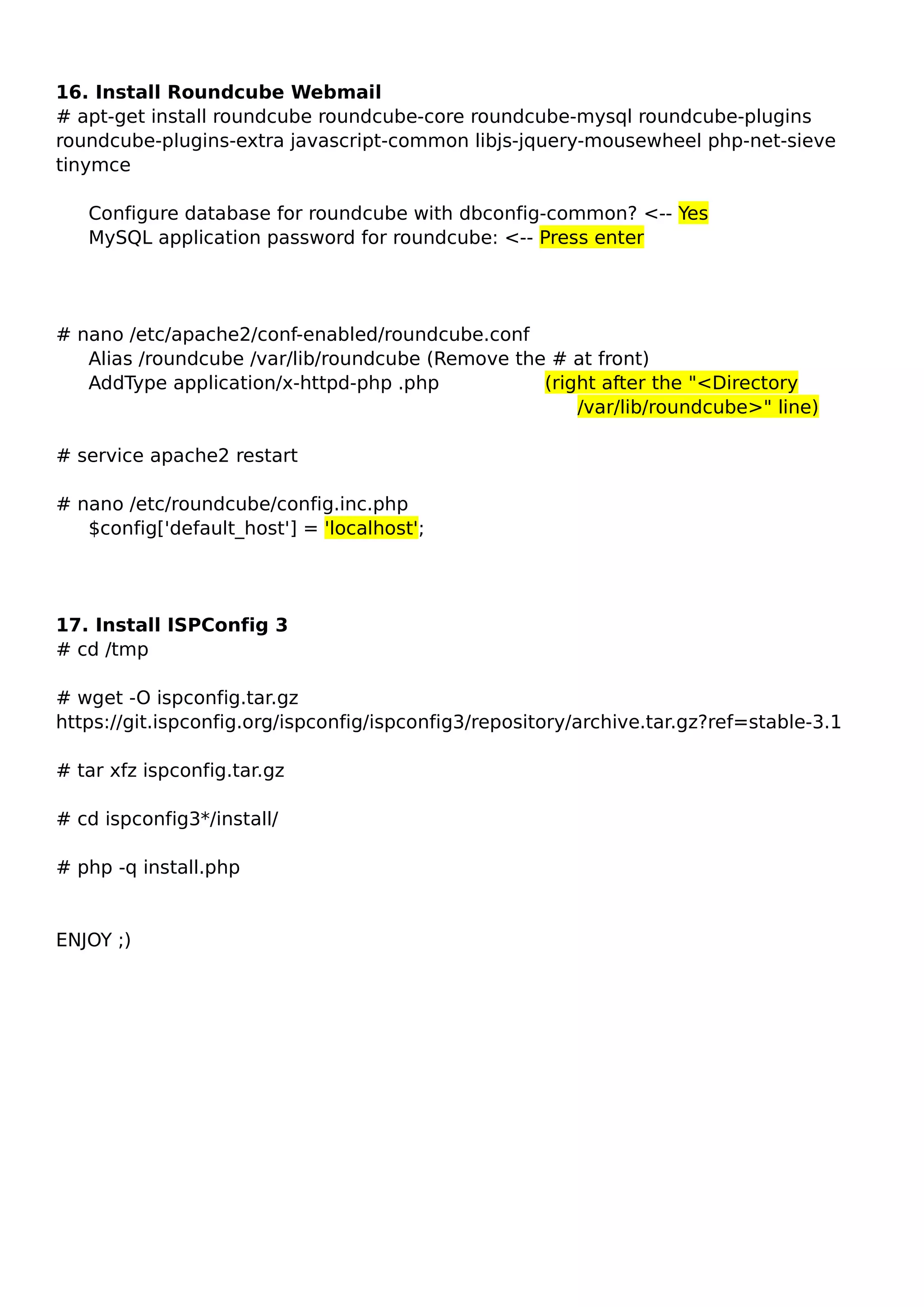 16. Install Roundcube Webmail
# apt-get install roundcube roundcube-core roundcube-mysql roundcube-plugins
roundcube-plugins-extra javascript-common libjs-jquery-mousewheel php-net-sieve
tinymce
Configure database for roundcube with dbconfig-common? <-- Yes
MySQL application password for roundcube: <-- Press enter
# nano /etc/apache2/conf-enabled/roundcube.conf
Alias /roundcube /var/lib/roundcube (Remove the # at front)
AddType application/x-httpd-php .php (right after the "<Directory
/var/lib/roundcube>" line)
# service apache2 restart
# nano /etc/roundcube/config.inc.php
$config['default_host'] = 'localhost';
17. Install ISPConfig 3
# cd /tmp
# wget -O ispconfig.tar.gz
https://git.ispconfig.org/ispconfig/ispconfig3/repository/archive.tar.gz?ref=stable-3.1
# tar xfz ispconfig.tar.gz
# cd ispconfig3*/install/
# php -q install.php
ENJOY ;)
 