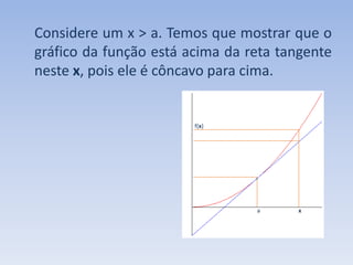 Considere um x > a. Temos que mostrar que o gráfico da função está acima da reta tangente neste x, pois ele é côncavo para cima.                                                                                                                      f(x)a                          x