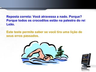 Reposta correta: Você atravessa a nado. Porque?
Porque todos os crocodilos estão na palestra do rei
Leão.
Este teste permite saber se você tira uma lição de
seus erros passados.
 