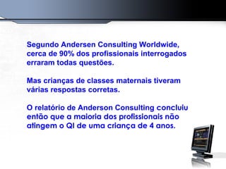 Segundo Andersen Consulting Worldwide,
cerca de 90% dos profissionais interrogados
erraram todas questões.
Mas crianças de classes maternais tiveram
várias respostas corretas.
O relatório de Anderson Consulting concluiu
então que a maioria dos profissionais não
atingem o QI de uma criança de 4 anos.
 
