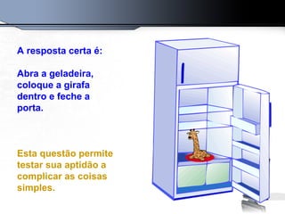 A resposta certa é:
Abra a geladeira,
coloque a girafa
dentro e feche a
porta.
Esta questão permite
testar sua aptidão a
complicar as coisas
simples.
 