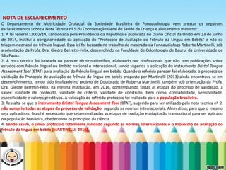 LEVE SEU O BEBÊ AO DENTISTA
NOTA DE ESCLARECIMENTO
O Departamento de Motricidade Orofacial da Sociedade Brasileira de Fonoaudiologia vem prestar os seguintes
esclarecimentos sobre a Nota Técnica nº 9 da Coordenação Geral de Saúde da Criança e aleitamento materno:
1. A lei federal 13002/14, sancionada pela Presidência da República e publicada no Diário Oficial da União em 23 de junho
de 2014, institui a obrigatoriedade da aplicação do “Protocolo de Avaliação do Frênulo da Língua em Bebês” e não da
triagem neonatal do frênulo lingual. Essa lei foi baseada no trabalho de mestrado da Fonoaudióloga Roberta Martinelli, sob
a orientação da Profa. Dra. Giédre Berretin-Felix, desenvolvido na Faculdade de Odontologia de Bauru, da Universidade de
São Paulo.
2. A nota técnica foi baseada no parecer técnico-científico, elaborado por profissionais que não tem publicações sobre
estudos com frênulo lingual no âmbito nacional e internacional, sendo sugerida a aplicação do instrumento Bristol Tongue
Assessment Tool (BTAT) para avaliação do frênulo lingual em bebês. Quando o referido parecer foi elaborado, o processo de
validação do Protocolo de avaliação do frênulo da língua em bebês proposto por Martinelli (2013) ainda encontrava-se em
desenvolvimento, tendo sido finalizado no projeto de Doutorado de Roberta Martinelli, também sob orientação da Profa.
Dra. Giédre Berretin-Felix, na mesma instituição, em 2016, contemplando todas as etapas do processo de validação, a
saber: validade de conteúdo, validade de critério, validade de construto, bem como, confiabilidade, sensibilidade,
especificidade e valores preditivos. A validação do referido protocolo foi realizada para a população brasileira.
3. Ressalta-se que o instrumento Bristol Tongue Assessment Tool (BTAT), sugerido para ser utilizado pela nota técnica nº 9,
não cumpriu todas as etapas do processo de validação, segundo as normas internacionais. Além disso, para que o mesmo
seja aplicado no Brasil é necessário que sejam realizadas as etapas de tradução e adaptação transcultural para ser aplicado
na população brasileira, obedecendo os princípios da ciência.
4. Sendo assim, o único protocolo totalmente validado segundo as normas internacionais é o Protocolo de avaliação do
frênulo da língua em bebês (MARTINELLI, 2016).
 