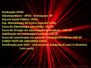 Dra. SUZANA CARDOSO MOREIRA
Graduação UFGO
Odontopediatra - APCD - Araraquara- SP
Esp.em Saúde Pública -UFGo
Esp. Metodologia do Ensino Superior-UFGo
Curso de Odontologia para Bebês -UEL-Pr
Curso de Cirurgia em odontopeditria-Fundecto - USP-SP
Habilitação em Lasrterapia-Fundecto-USP-SP
Curso de Laserterapia em paciente OncológicoFundecto-USP-SP
CURSO TESTE DA LINGUINHA CEFAC
Certificação pela IALD – internacional Academy of Laser in Dentistry
( em curso)
 