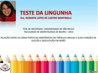 LEVE SEU O BEBÊ AO DENTISTA
TESE DE MESTRADO: UNIVERSIDADE DE SÃO PAULO
FACULDADE DE ODONTOLOGIA DE BAURU – 2013
RELAÇÃO ENTRE AS CARACTERÍSTICAS ANATÔMICAS DO FRÊNULO LINGUAL E SUAS FUNÇÕES DE
SUCÇÃO E DEGLUTIÇÃO EM BEBÊS
 