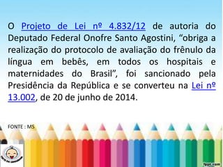 LEVE SEU O BEBÊ AO DENTISTA
O Projeto de Lei nº 4.832/12 de autoria do
Deputado Federal Onofre Santo Agostini, “obriga a
realização do protocolo de avaliação do frênulo da
língua em bebês, em todos os hospitais e
maternidades do Brasil”, foi sancionado pela
Presidência da República e se converteu na Lei nº
13.002, de 20 de junho de 2014.
FONTE : MS
 