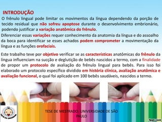 LEVE SEU O BEBÊ AO DENTISTA
INTRODUÇÃO
O frênulo lingual pode limitar os movimentos da língua dependendo da porção de
tecido residual que não sofreu apoptose durante o desenvolvimento embrionário,
podendo justificar a variação anatômica do frênulo.
Diferenciar essas variações requer conhecimento da anatomia da língua e do assoalho
da boca para identificar se esses achados podem comprometer a movimentação da
língua e as funções orofaciais.
Este trabalho teve por objetivo verificar se as características anatômicas do frênulo da
língua influenciam na sucção e deglutição de bebês nascidos a termo, com a finalidade
de propor um protocolo de avaliação do frênulo lingual para bebês. Para isso foi
elaborado um protocolo específico dividido em história clínica, avaliação anatômica e
avaliação funcional, o qual foi aplicado em 100 bebês saudáveis, nascidos a termo.
TESE DE MESTRADO: UNIVERSIDADE DE SÃO
PAULO
 