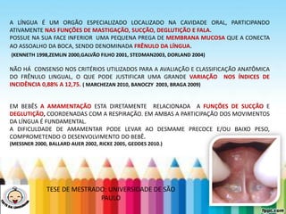 LEVE SEU O BEBÊ AO DENTISTA
A LÍNGUA É UM ORGÃO ESPECIALIZADO LOCALIZADO NA CAVIDADE ORAL, PARTICIPANDO
ATIVAMENTE NAS FUNÇÕES DE MASTIGAÇÃO, SUCÇÃO, DEGLUTIÇÃO E FALA.
POSSUE NA SUA FACE INFERIOR UMA PEQUENA PREGA DE MEMBRANA MUCOSA QUE A CONECTA
AO ASSOALHO DA BOCA, SENDO DENOMINADA FRÊNULO DA LÍNGUA.
(KENNETH 1998,ZEMLIN 2000,GALVÃO FILHO 2001, STEDMAN2003, DORLAND 2004)
NÃO HÁ CONSENSO NOS CRITÉRIOS UTILIZADOS PARA A AVALIAÇÃO E CLASSIFICAÇÃO ANATÔMICA
DO FRÊNULO LINGUAL, O QUE PODE JUSTIFICAR UMA GRANDE VARIAÇÃO NOS ÍNDICES DE
INCIDÊNCIA 0,88% A 12,75. ( MARCHEZAN 2010, BANOCZY 2003, BRAGA 2009)
EM BEBÊS A AMAMENTAÇÃO ESTA DIRETAMENTE RELACIONADA A FUNÇÕES DE SUCÇÃO E
DEGLUTIÇÃO, COORDENADAS COM A RESPIRAÇÃO. EM AMBAS A PARTICIPAÇÃO DOS MOVIMENTOS
DA LÍNGUA É FUNDAMENTAL.
A DIFICULDADE DE AMAMENTAR PODE LEVAR AO DESMAME PRECOCE E/OU BAIXO PESO,
COMPROMETENDO O DESENVOLVIMENTO DO BEBÊ.
(MESSNER 2000, BALLARD AUER 2002, RICKE 2005, GEDDES 2010.)
TESE DE MESTRADO: UNIVERSIDADE DE SÃO
PAULO
 