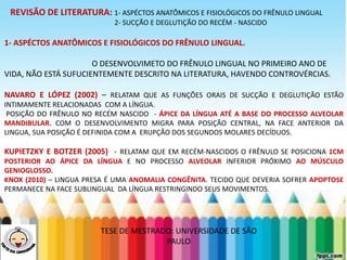 LEVE SEU O BEBÊ AO DENTISTA
REVISÃO DE LITERATURA: 1- ASPÉCTOS ANATÔMICOS E FISIOLÓGICOS DO FRÊNULO LINGUAL
2- SUCÇÃO E DEGLUTIÇÃO DO RECÉM - NASCIDO
1- ASPÉCTOS ANATÔMICOS E FISIOLÓGICOS DO FRÊNULO LINGUAL.
O DESENVOLVIMETO DO FRÊNULO LINGUAL NO PRIMEIRO ANO DE
VIDA, NÃO ESTÁ SUFUCIENTEMENTE DESCRITO NA LITERATURA, HAVENDO CONTROVÉRCIAS.
NAVARO E LÓPEZ (2002) – RELATAM QUE AS FUNÇÕES ORAIS DE SUCÇÃO E DEGLUTIÇÃO ESTÃO
INTIMAMENTE RELACIONADAS COM A LÍNGUA.
POSIÇÃO DO FRÊNULO NO RECÉM NASCIDO - ÁPICE DA LÍNGUA ATÉ A BASE DO PROCESSO ALVEOLAR
MANDIBULAR. COM O DESENVOLVIMENTO MIGRA PARA POSIÇÃO CENTRAL, NA FACE ANTERIOR DA
LINGUA, SUA POSIÇÃO É DEFINIDA COM A ERUPÇÃO DOS SEGUNDOS MOLARES DECÍDUOS.
KUPIETZKY E BOTZER (2005) - RELATAM QUE EM RECÉM-NASCIDOS O FRÊNULO SE POSICIONA 1CM
POSTERIOR AO ÁPICE DA LÍNGUA E NO PROCESSO ALVEOLAR INFERIOR PRÓXIMO AO MÚSCULO
GENIOGLOSSO.
KNOX (2010) – LINGUA PRESA É UMA ANOMALIA CONGÊNITA. TECIDO QUE DEVERIA SOFRER APOPTOSE
PERMANECE NA FACE SUBLINGUAL DA LÍNGUA RESTRINGINDO SEUS MOVIMENTOS.
TESE DE MESTRADO: UNIVERSIDADE DE SÃO
PAULO
 