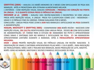 LEVE SEU O BEBÊ AO DENTISTA
GRIFFITHS (2004) – AVALIOU 215 BEBÊS MENORES DE 3 MESES COM DIFICULDADE DE PEGA DOS
MAMILOS. APÓS A FRENOTOMIA 80% ESTAVAM ALIMENTANDO MELHOR.
( CRITÉRIOS – COM INSPEÇÃO VISUAL AVALIOU ESPESSURA – PRESENÇA DO CORAÇÃO NA PONTA
DA LÍNGUA - % O QUANTO ESTAVA PRESO O FRÊNULO NA LÍNGUA).
MESSNER at al. (2000) – AVALIOU 1041 RECÉM-NASCIDOS E ENCONTROU 50 COM LINGUA
PRESA APÓS INSPEÇÃO VISUAL. A LINGUA PRESA FOI CLASSIFICADA COMO LEVE – MODERADA –
GRAVE E O FRÊNULO FINO OU GROSSO. FORAM AVALIADAS POR 6 MESES.
CONCLUSÃO : LINGUA PRESA PODE LEVAR A DOR NOS MAMILOS E DIFICULDADE NA PEGA DURANTE
A AMAMENTAÇÃO.
HOGAN, WESTCOTT E GRIFFTHS( 2005) – EXAMINARAM 1866 BEBÊS RECÉM – NASCIDOS COM
INSPEÇÃO VISUAL. 201 (10,7%) IDENTIFICADOS COM LINGUA PRESA . DESSES 88 COM DIFICULDADE
DE AMAMENTAÇÃO. 57- FORAM PARA O ESTUDO 40 -MAMANDO NO PEITO E APRESENTARAM
COMO SINAIS E SINTOMAS DOR NO MAMILO E DIFICULDADE NA PEGA, 17- NA MAMADEIRA
APRESENTARAM LENTIDÃO DURANTE A MAMADA. APÓS A FRENULOPASTIA APRESENTARAM
MELHORA.
KNOX – (2010) PROPÔS INSPEÇÃO VISUAL DO FRÊNULO LINGUAL EM RECÉM- NASCIDOS À
OBSERVAÇÃO DE SINAIS E SINTOMAS APRESENTADOS PELAS MÃES E SEUS BEBÊS , PARA INDICAÇÃO
DE FRENULOTOMIA. MÃES: DOR E TRAUMA NOS MAMILOS, BAIXA PRODUÇÃO DE LEITE, MASTITE.
BEBÊS: SONS AO MAMAR, MASTIGAR E SOLTAR O MAMILO, DIFICULDADE DE PEGA.
TESE DE MESTRADO: UNIVERSIDADE DE SÃO
PAULO
 