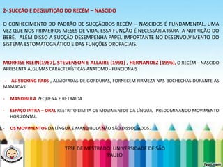 LEVE SEU O BEBÊ AO DENTISTA
2- SUCÇÃO E DEGLUTIÇÃO DO RECÉM – NASCIDO
O CONHECIMENTO DO PADRÃO DE SUCÇÃODOS RECÉM – NASCIDOS É FUNDAMENTAL, UMA
VEZ QUE NOS PRIMEIROS MESES DE VIDA, ESSA FUNÇÃO É NECESSÁRIA PARA A NUTRIÇÃO DO
BEBÊ. ALÉM DISSO A SUCÇÃO DESEMPENHA PAPEL IMPORTANTE NO DESENVOLVIMENTO DO
SISTEMA ESTOMATOGNÁTICO E DAS FUNÇÕES OROFACIAIS.
MORRISE KLEIN(1987), STEVENSON E ALLAIRE (1991) , HERNANDEZ (1996), O RECÉM – NASCIDO
APRESENTA ALGUMAS CARACTERÍSTICAS ANATOMO - FUNCIONAIS :
- AS SUCKING PADS , ALMOFADAS DE GORDURAS, FORNECEM FIRMEZA NAS BOCHECHAS DURANTE AS
MAMADAS.
- MANDIBULA PEQUENA E RETRAIDA.
- ESPAÇO INTRA – ORAL RESTRITO LIMITA OS MOVIMENTOS DA LÍNGUA, PREDOMINANDO MOVIMENTO
HORIZONTAL.
- OS MOVIMENTOS DA LÍNGUA E MANDIBULA NÃO SÃO DISSOCIADOS.
TESE DE MESTRADO: UNIVERSIDADE DE SÃO
PAULO
 