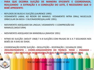 LEVE SEU O BEBÊ AO DENTISTA- PARA QUE OCORRA SUCÇÃO DE MANEIRA EFICIENTE E COORDENADA,
REALIZANDO A EXTRAÇÃO E A CONDUÇÃO DO LEITE, É NECESSÁRIO QUE O
BEBÊ APRESENTE:
- REFLEXOS DE BUSCA E SUCÇÃO.(LAURENCE 1995)
- VEDAMENTO LABIAL AO REDOR DO MAMILO. VEDAMENTO INTRA ORAL( MUSCULOS
ORBICULAR DA BOCA E BUCINADORES)(ALLAIRE 1991).
- MOVIMENTO ADEQUADO DA LINGUA ( VEDAMENTO E COMPRESSÃO DO
MAMILO).(WOLF1994)
- MOVIMENTO ADEQUADO DA MANDIBULA.(MAHEW 1991)
- RITMO DE SUCÇÃO: (WOLFF 1968) 7 A 8 SUCÇÕES COM PAUSAS DE 6 A 7 SEGUNDOS NOS
BEBÊS DE 4 DIAS DE IDADE.
- COORDENAÇÃO ENTRE SUCÇÃO – DEGLUTIÇÃO – RESPIRAÇÃO. ( SCHANLER 1996)
- (REGURGITAMENTO – CHORO-ARQUEAMENTO DO TRONCO- TOSSE – ENGASGO -
ESPIRRO – SÃO INDÍCIOS DE INCOORDENAÇÃO DAS FUNÇÕES).(MEYERHOF 1994)
TESE DE MESTRADO: UNIVERSIDADE DE SÃO
PAULO
 