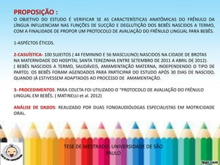 LEVE SEU O BEBÊ AO DENTISTA
PROPOSIÇÃO :
O OBJETIVO DO ESTUDO É VERIFICAR SE AS CARACTERÍSTICAS ANATÔMICAS DO FRÊNULO DA
LÍNGUA INFLUENCIAM NAS FUNÇÕES DE SUCÇÃO E DEGLUTIÇÃO DOS BEBÊS NASCIDOS A TERMO,
COM A FINALIDADE DE PROPOR UM PROTOCOLO DE AVALIAÇÃO DO FRÊNULO LINGUAL PARA BEBÊS.
1-ASPÉCTOS ÉTICOS.
2-CASUÍSTICA- 100 SUJEITOS ( 44 FEMININO E 56 MASCULINO) NASCIDOS NA CIDADE DE BROTAS
NA MATERNIDADE DO HOSPITAL SANTA TEREZINHA ENTRE SETEMBRO DE 2011 A ABRIL DE 2012).
( BEBÊS NASCIDOS A TERMO, SAUDÁVEIS, AMAMENTAÇÃO MATERNA, INDEPENDENDO O TIPO DE
PARTO). OS BEBÊS FORAM AGENDADOS PARA PARTICIPAR DO ESTUDO APÓS 30 DIAS DE NASCIDO,
QUANDO JÁ ESTIVESSEM ADAPTADOS AO PROCESSO DE AMAMENTAÇÃO.
3- PROCEDIMENTOS. PARA COLETA FOI UTILIZADO O “PROTOCOLO DE AVALIAÇÃO DO FRÊNULO
LINGUAL EM BEBÊS. ( MATINELLI et al. 2012)
ANÁLISE DE DADOS: REALIZADO POR DUAS FONOAUDIÓLOGAS ESPECIALISTAS EM MOTRICIDADE
ORAL.
TESE DE MESTRADO: UNIVERSIDADE DE SÃO
PAULO
 