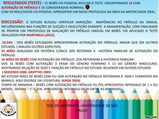 LEVE SEU O BEBÊ AO DENTISTARESULTADOS (TESTE) : 71 BEBÊS FOI POSSÍVEL APLICAR O TESTE. ENCONTRAMOS 16 COM
ALTERAÇÃO DE FRÊNULO E 55 CONSIDERADOS NORMAIS.
COM OS RESULTADOS FOI POSSÍVEL APRESENTAR UM NOVO PROTOCOLO NA ÁREA DA MOTRICIDADE ORAL.
DISCUSSÃO: O ESTUDO BUSCOU VERIFICAR VARIAÇÕES ANATÔMICAS DO FRÊNULO DA LÍNGUA,
INFLUÊNCIANDO NAS FUNÇÕES DE SUCÇÃO E DEGLUTIÇÃO DURANTE A AMAMENTAÇÃO, COM FINALIDADE
DE PROPOR UM PROTOCOLO DE AVALIAÇÃO DO FRÊNULO LINGUAL EM BEBÊS. FOI APLICADO O TESTE
IDEALIZADO POR MARTINELLI (2012).
22,54% - DOS BEBÊS ESTUDADOS APRESENTARAM ALTERAÇÃO NO FRÊNULO. MAIOR QUE EM OUTROS
ESTUDOS. ( AVALIOU OUTROS ASPECTOS).
55 MÃES AVALIADAS EM HISTÓRIA CLÍNICA 20% REFERIAM A HISTÓRIA FAMILIAR DE ALTERAÇÃO DO
FRÊNULO.
16 MÃES DE BEBÊS COM ALTERAÇÃO DO FRÊNULO ,25% REFERIRAM A HISTORICO FAMILIAR .
DOS 16 BEBÊS COM ALTERAÇÃO 3 ERAM DO GÊNERO FEMININO E 13 DO GÊNERO MASCULINO.
MOSTRANDO RELAÇÃO DE SEXO E FIXAÇÃO DO FRÊNULO NO ESTUDO. RELATADO EM OUTROS ESTUDOS
( MASSNER 2000, GRIFFTHS 2005)
NO ESTUDO MÃES DE BEBÊS COM OU SEM ALTERAÇÃO NO FRÊNULO REFERIRAM A DOR E FERIMENTO NO
MAMILO. AQUI DIVERGE DA LITERATURA. (KNOX 2010)
TEMPO DE MAMADA – BEBÊS COM ALTERAÇÃO NO FRÊNULO 93,75% APRESENTOU INTERVALO DE 1 h OU
MENOS , APENAS ” 1” 6,25% APRESENTOU INTERVALO DE 3h ENTRE AS MAMADAS.
TESE DE MESTRADO: UNIVERSIDADE DE SÃO
PAULO
 