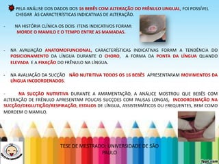 PELA ANÁLISE DOS DADOS DOS 16 BEBÊS COM ALTERAÇÃO DO FRÊNULO LINGUAL, FOI POSSÍVEL
CHEGAR ÀS CARACTERÍSTICAS INDICATIVAS DE ALTERAÇÃO.
- NA HISTÓRIA CLÍNICA OS DOIS ITENS INDICATIVOS FORAM:
MORDE O MAMILO E O TEMPO ENTRE AS MAMADAS.
- NA AVALIAÇÃO ANATOMOFUNCIONAL, CARACTERÍSTICAS INDICATIVAS FORAM A TENDÊNCIA DO
POSICIONAMENTO DA LÍNGUA DURANTE O CHORO, A FORMA DA PONTA DA LÍNGUA QUANDO
ELEVADA E A FIXAÇÃO DO FRÊNULO NA LÍNGUA.
- NA AVALIAÇÃO DA SUCÇÃO NÃO NUTRITIVA TODOS OS 16 BEBÊS APRESENTARAM MOVIMENTOS DA
LÍNGUA INCOORDENADOS.
- NA SUCÇÃO NUTRITIVA DURANTE A AMAMENTAÇÃO, A ANÁLICE MOSTROU QUE BEBÊS COM
ALTERAÇÃO DE FRÊNULO APRESENTAM POUCAS SUCÇOES COM PAUSAS LONGAS, INCOORDENAÇÃO NA
SUCÇÃO/DEGLUTIÇÃO/RESPIRAÇÃO, ESTALOS DE LÍNGUA, ASSISTEMÁTICOS OU FREQUENTES, BEM COMO
MORDEM O MAMILO.
TESE DE MESTRADO: UNIVERSIDADE DE SÃO
PAULO
 