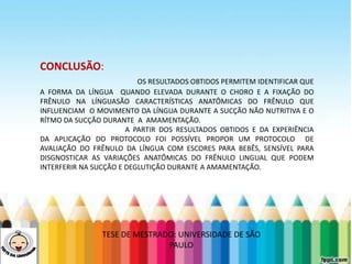 LEVE SEU O BEBÊ AO DENTISTA
CONCLUSÃO:
OS RESULTADOS OBTIDOS PERMITEM IDENTIFICAR QUE
A FORMA DA LÍNGUA QUANDO ELEVADA DURANTE O CHORO E A FIXAÇÃO DO
FRÊNULO NA LÍNGUASÃO CARACTERÍSTICAS ANATÔMICAS DO FRÊNULO QUE
INFLUENCIAM O MOVIMENTO DA LÍNGUA DURANTE A SUCÇÃO NÃO NUTRITIVA E O
RÍTMO DA SUCÇÃO DURANTE A AMAMENTAÇÃO.
A PARTIR DOS RESULTADOS OBTIDOS E DA EXPERIÊNCIA
DA APLICAÇÃO DO PROTOCOLO FOI POSSÍVEL PROPOR UM PROTOCOLO DE
AVALIAÇÃO DO FRÊNULO DA LÍNGUA COM ESCORES PARA BEBÊS, SENSÍVEL PARA
DISGNOSTICAR AS VARIAÇÕES ANATÔMICAS DO FRÊNULO LINGUAL QUE PODEM
INTERFERIR NA SUCÇÃO E DEGLUTIÇÃO DURANTE A AMAMENTAÇÃO.
TESE DE MESTRADO: UNIVERSIDADE DE SÃO
PAULO
 