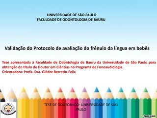 LEVE SEU O BEBÊ AO DENTISTA
Validação do Protocolo de avaliação do frênulo da língua em bebês
UNIVERSIDADE DE SÃO PAULO
FACULDADE DE ODONTOLOGIA DE BAURU
Tese apresentada à Faculdade de Odontologia de Bauru da Universidade de São Paulo para
obtenção do título de Doutor em Ciências no Programa de Fonoaudiologia.
Orientadora: Profa. Dra. Giédre Berretin-Felix
TESE DE DOUTORADO: UNIVERSIDADE DE SÃO
PAULO
 