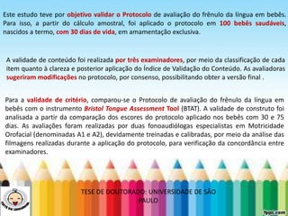 LEVE SEU O BEBÊ AO DENTISTA
Este estudo teve por objetivo validar o Protocolo de avaliação do frênulo da língua em bebês.
Para isso, a partir do cálculo amostral, foi aplicado o protocolo em 100 bebês saudáveis,
nascidos a termo, com 30 dias de vida, em amamentação exclusiva.
A validade de conteúdo foi realizada por três examinadores, por meio da classificação de cada
item quanto à clareza e posterior aplicação do Índice de Validação do Conteúdo. As avaliadoras
sugeriram modificações no protocolo, por consenso, possibilitando obter a versão final .
Para a validade de critério, comparou-se o Protocolo de avaliação do frênulo da língua em
bebês com o instrumento Bristol Tongue Assessment Tool (BTAT). A validade de construto foi
analisada a partir da comparação dos escores do protocolo aplicado nos bebês com 30 e 75
dias. As avaliações foram realizadas por duas fonoaudiólogas especialistas em Motricidade
Orofacial (denominadas A1 e A2), devidamente treinadas e calibradas, por meio da análise das
filmagens realizadas durante a aplicação do protocolo, para verificação da concordância entre
examinadores.
TESE DE DOUTORADO: UNIVERSIDADE DE SÃO
PAULO
 