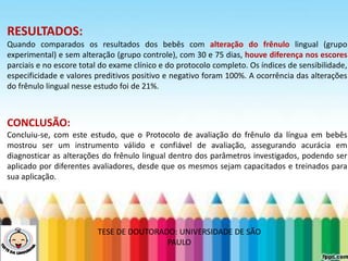 LEVE SEU O BEBÊ AO DENTISTA
RESULTADOS:
Quando comparados os resultados dos bebês com alteração do frênulo lingual (grupo
experimental) e sem alteração (grupo controle), com 30 e 75 dias, houve diferença nos escores
parciais e no escore total do exame clínico e do protocolo completo. Os índices de sensibilidade,
especificidade e valores preditivos positivo e negativo foram 100%. A ocorrência das alterações
do frênulo lingual nesse estudo foi de 21%.
CONCLUSÃO:
Concluiu-se, com este estudo, que o Protocolo de avaliação do frênulo da língua em bebês
mostrou ser um instrumento válido e confiável de avaliação, assegurando acurácia em
diagnosticar as alterações do frênulo lingual dentro dos parâmetros investigados, podendo ser
aplicado por diferentes avaliadores, desde que os mesmos sejam capacitados e treinados para
sua aplicação.
TESE DE DOUTORADO: UNIVERSIDADE DE SÃO
PAULO
 