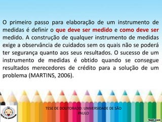 LEVE SEU O BEBÊ AO DENTISTA
O primeiro passo para elaboração de um instrumento de
medidas é definir o que deve ser medido e como deve ser
medido. A construção de qualquer instrumento de medidas
exige a observância de cuidados sem os quais não se poderá
ter segurança quanto aos seus resultados. O sucesso de um
instrumento de medidas é obtido quando se consegue
resultados merecedores de crédito para a solução de um
problema (MARTINS, 2006).
TESE DE DOUTORADO: UNIVERSIDADE DE SÃO
PAULO
 